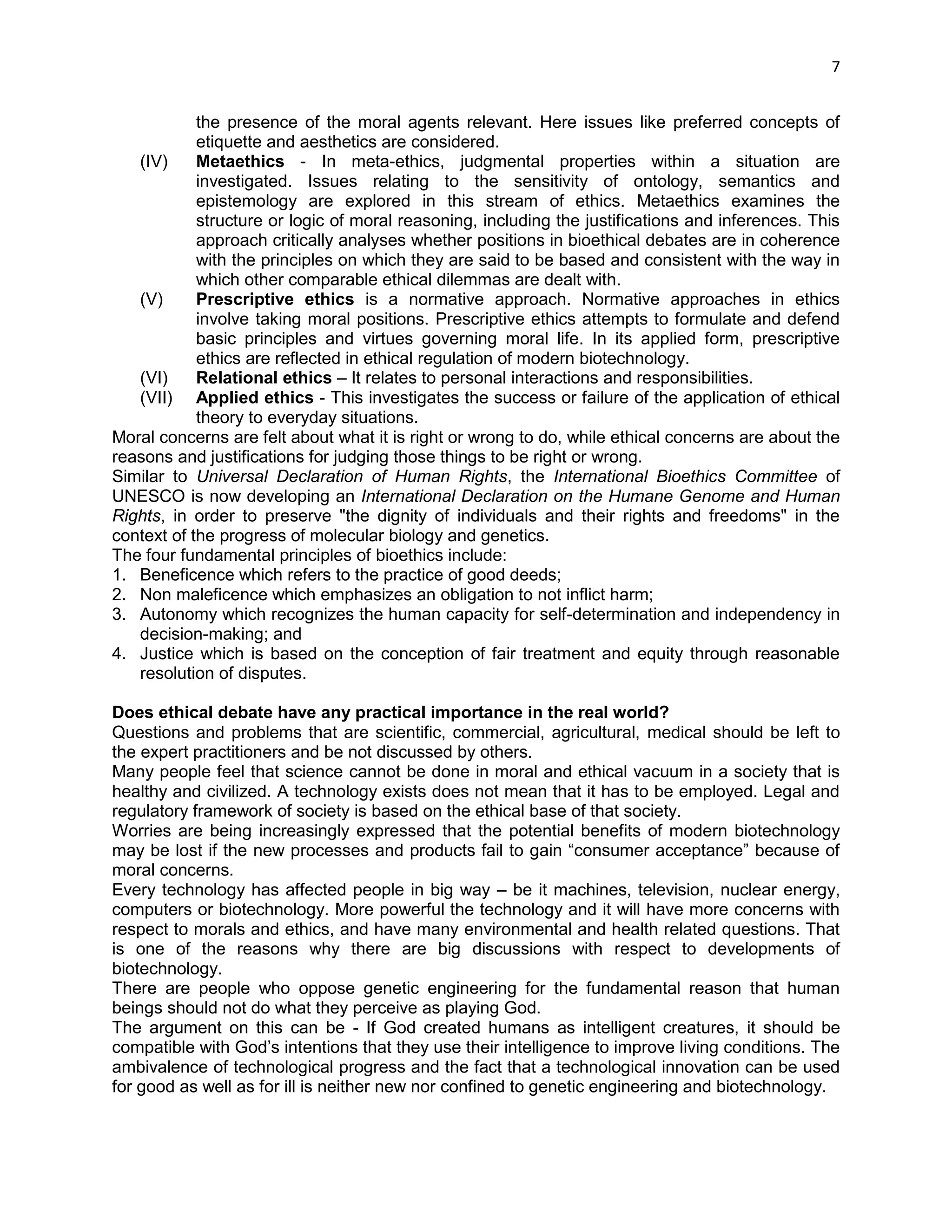 7 
the presence of the moral agents relevant. Here issues like preferred concepts of etiquette and aesthetics are considered. 
(IV) Metaethics - In meta-ethics, judgmental properties within a situation are investigated. Issues relating to the sensitivity of ontology, semantics and epistemology are explored in this stream of ethics. Metaethics examines the structure or logic of moral reasoning, including the justifications and inferences. This approach critically analyses whether positions in bioethical debates are in coherence with the principles on which they are said to be based and consistent with the way in which other comparable ethical dilemmas are dealt with. 
(V) Prescriptive ethics is a normative approach. Normative approaches in ethics involve taking moral positions. Prescriptive ethics attempts to formulate and defend basic principles and virtues governing moral life. In its applied form, prescriptive ethics are reflected in ethical regulation of modern biotechnology. 
(VI) Relational ethics – It relates to personal interactions and responsibilities. 
(VII) Applied ethics - This investigates the success or failure of the application of ethical theory to everyday situations. 
Moral concerns are felt about what it is right or wrong to do, while ethical concerns are about the reasons and justifications for judging those things to be right or wrong. 
Similar to Universal Declaration of Human Rights, the International Bioethics Committee of UNESCO is now developing an International Declaration on the Humane Genome and Human Rights, in order to preserve "the dignity of individuals and their rights and freedoms" in the context of the progress of molecular biology and genetics. The four fundamental principles of bioethics include: 1. Beneficence which refers to the practice of good deeds; 2. Non maleficence which emphasizes an obligation to not inflict harm; 3. Autonomy which recognizes the human capacity for self-determination and independency in decision-making; and 4. Justice which is based on the conception of fair treatment and equity through reasonable resolution of disputes. 
Does ethical debate have any practical importance in the real world? 
Questions and problems that are scientific, commercial, agricultural, medical should be left to the expert practitioners and be not discussed by others. 
Many people feel that science cannot be done in moral and ethical vacuum in a society that is healthy and civilized. A technology exists does not mean that it has to be employed. Legal and regulatory framework of society is based on the ethical base of that society. 
Worries are being increasingly expressed that the potential benefits of modern biotechnology may be lost if the new processes and products fail to gain ―consumer acceptance‖ because of moral concerns. 
Every technology has affected people in big way – be it machines, television, nuclear energy, computers or biotechnology. More powerful the technology and it will have more concerns with respect to morals and ethics, and have many environmental and health related questions. That is one of the reasons why there are big discussions with respect to developments of biotechnology. 
There are people who oppose genetic engineering for the fundamental reason that human beings should not do what they perceive as playing God. 
The argument on this can be - If God created humans as intelligent creatures, it should be compatible with God‘s intentions that they use their intelligence to improve living conditions. The ambivalence of technological progress and the fact that a technological innovation can be used for good as well as for ill is neither new nor confined to genetic engineering and biotechnology.  