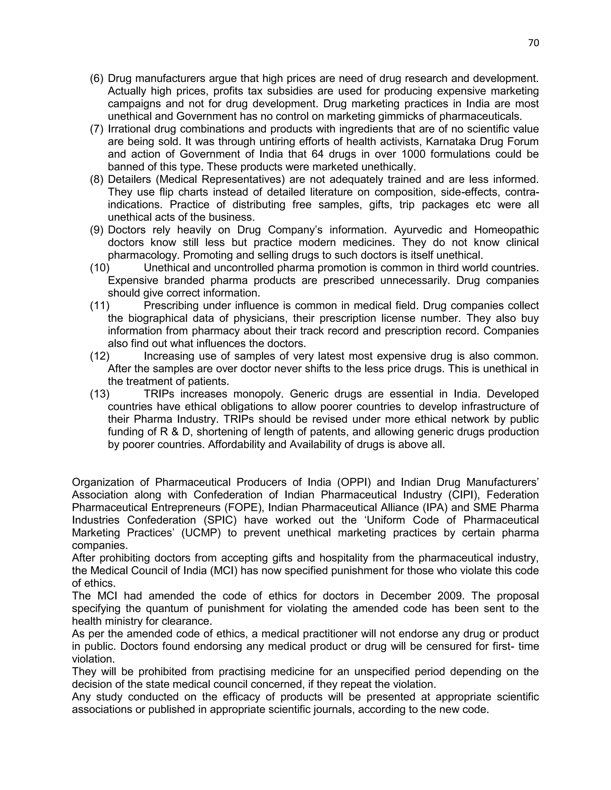 70 
(6) Drug manufacturers argue that high prices are need of drug research and development. Actually high prices, profits tax subsidies are used for producing expensive marketing campaigns and not for drug development. Drug marketing practices in India are most unethical and Government has no control on marketing gimmicks of pharmaceuticals. (7) Irrational drug combinations and products with ingredients that are of no scientific value are being sold. It was through untiring efforts of health activists, Karnataka Drug Forum and action of Government of India that 64 drugs in over 1000 formulations could be banned of this type. These products were marketed unethically. (8) Detailers (Medical Representatives) are not adequately trained and are less informed. They use flip charts instead of detailed literature on composition, side-effects, contra- indications. Practice of distributing free samples, gifts, trip packages etc were all unethical acts of the business. (9) Doctors rely heavily on Drug Company‘s information. Ayurvedic and Homeopathic doctors know still less but practice modern medicines. They do not know clinical pharmacology. Promoting and selling drugs to such doctors is itself unethical. (10) Unethical and uncontrolled pharma promotion is common in third world countries. Expensive branded pharma products are prescribed unnecessarily. Drug companies should give correct information. (11) Prescribing under influence is common in medical field. Drug companies collect the biographical data of physicians, their prescription license number. They also buy information from pharmacy about their track record and prescription record. Companies also find out what influences the doctors. (12) Increasing use of samples of very latest most expensive drug is also common. After the samples are over doctor never shifts to the less price drugs. This is unethical in the treatment of patients. (13) TRIPs increases monopoly. Generic drugs are essential in India. Developed countries have ethical obligations to allow poorer countries to develop infrastructure of their Pharma Industry. TRIPs should be revised under more ethical network by public funding of R & D, shortening of length of patents, and allowing generic drugs production by poorer countries. Affordability and Availability of drugs is above all. 
Organization of Pharmaceutical Producers of India (OPPI) and Indian Drug Manufacturers‘ Association along with Confederation of Indian Pharmaceutical Industry (CIPI), Federation Pharmaceutical Entrepreneurs (FOPE), Indian Pharmaceutical Alliance (IPA) and SME Pharma Industries Confederation (SPIC) have worked out the ‗Uniform Code of Pharmaceutical Marketing Practices‘ (UCMP) to prevent unethical marketing practices by certain pharma companies. 
After prohibiting doctors from accepting gifts and hospitality from the pharmaceutical industry, the Medical Council of India (MCI) has now specified punishment for those who violate this code of ethics. 
The MCI had amended the code of ethics for doctors in December 2009. The proposal specifying the quantum of punishment for violating the amended code has been sent to the health ministry for clearance. 
As per the amended code of ethics, a medical practitioner will not endorse any drug or product in public. Doctors found endorsing any medical product or drug will be censured for first- time violation. 
They will be prohibited from practising medicine for an unspecified period depending on the decision of the state medical council concerned, if they repeat the violation. 
Any study conducted on the efficacy of products will be presented at appropriate scientific associations or published in appropriate scientific journals, according to the new code.  