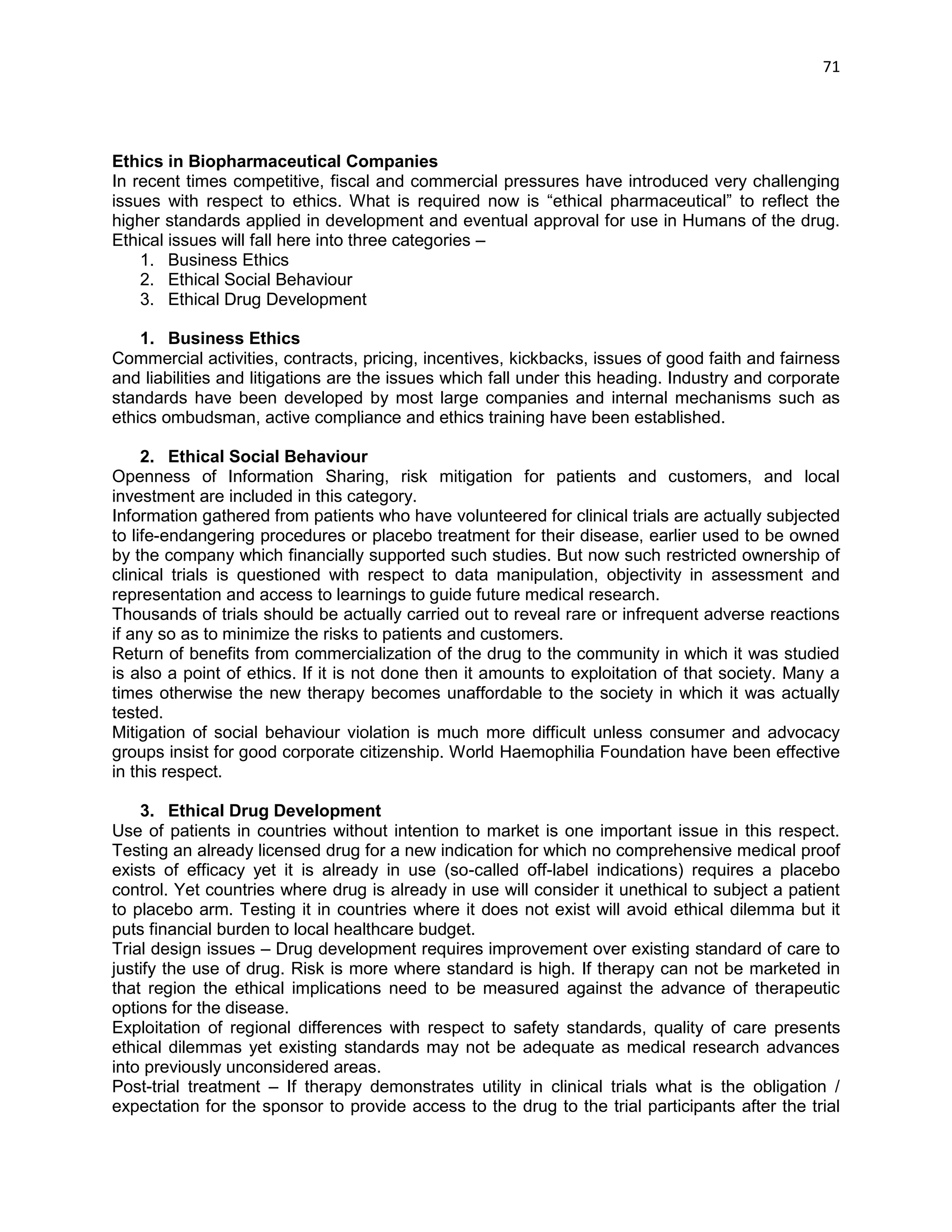 71 
Ethics in Biopharmaceutical Companies 
In recent times competitive, fiscal and commercial pressures have introduced very challenging issues with respect to ethics. What is required now is ―ethical pharmaceutical‖ to reflect the higher standards applied in development and eventual approval for use in Humans of the drug. Ethical issues will fall here into three categories – 
1. Business Ethics 
2. Ethical Social Behaviour 
3. Ethical Drug Development 
1. Business Ethics 
Commercial activities, contracts, pricing, incentives, kickbacks, issues of good faith and fairness and liabilities and litigations are the issues which fall under this heading. Industry and corporate standards have been developed by most large companies and internal mechanisms such as ethics ombudsman, active compliance and ethics training have been established. 
2. Ethical Social Behaviour 
Openness of Information Sharing, risk mitigation for patients and customers, and local investment are included in this category. 
Information gathered from patients who have volunteered for clinical trials are actually subjected to life-endangering procedures or placebo treatment for their disease, earlier used to be owned by the company which financially supported such studies. But now such restricted ownership of clinical trials is questioned with respect to data manipulation, objectivity in assessment and representation and access to learnings to guide future medical research. 
Thousands of trials should be actually carried out to reveal rare or infrequent adverse reactions if any so as to minimize the risks to patients and customers. 
Return of benefits from commercialization of the drug to the community in which it was studied is also a point of ethics. If it is not done then it amounts to exploitation of that society. Many a times otherwise the new therapy becomes unaffordable to the society in which it was actually tested. 
Mitigation of social behaviour violation is much more difficult unless consumer and advocacy groups insist for good corporate citizenship. World Haemophilia Foundation have been effective in this respect. 
3. Ethical Drug Development 
Use of patients in countries without intention to market is one important issue in this respect. Testing an already licensed drug for a new indication for which no comprehensive medical proof exists of efficacy yet it is already in use (so-called off-label indications) requires a placebo control. Yet countries where drug is already in use will consider it unethical to subject a patient to placebo arm. Testing it in countries where it does not exist will avoid ethical dilemma but it puts financial burden to local healthcare budget. 
Trial design issues – Drug development requires improvement over existing standard of care to justify the use of drug. Risk is more where standard is high. If therapy can not be marketed in that region the ethical implications need to be measured against the advance of therapeutic options for the disease. 
Exploitation of regional differences with respect to safety standards, quality of care presents ethical dilemmas yet existing standards may not be adequate as medical research advances into previously unconsidered areas. 
Post-trial treatment – If therapy demonstrates utility in clinical trials what is the obligation / expectation for the sponsor to provide access to the drug to the trial participants after the trial  