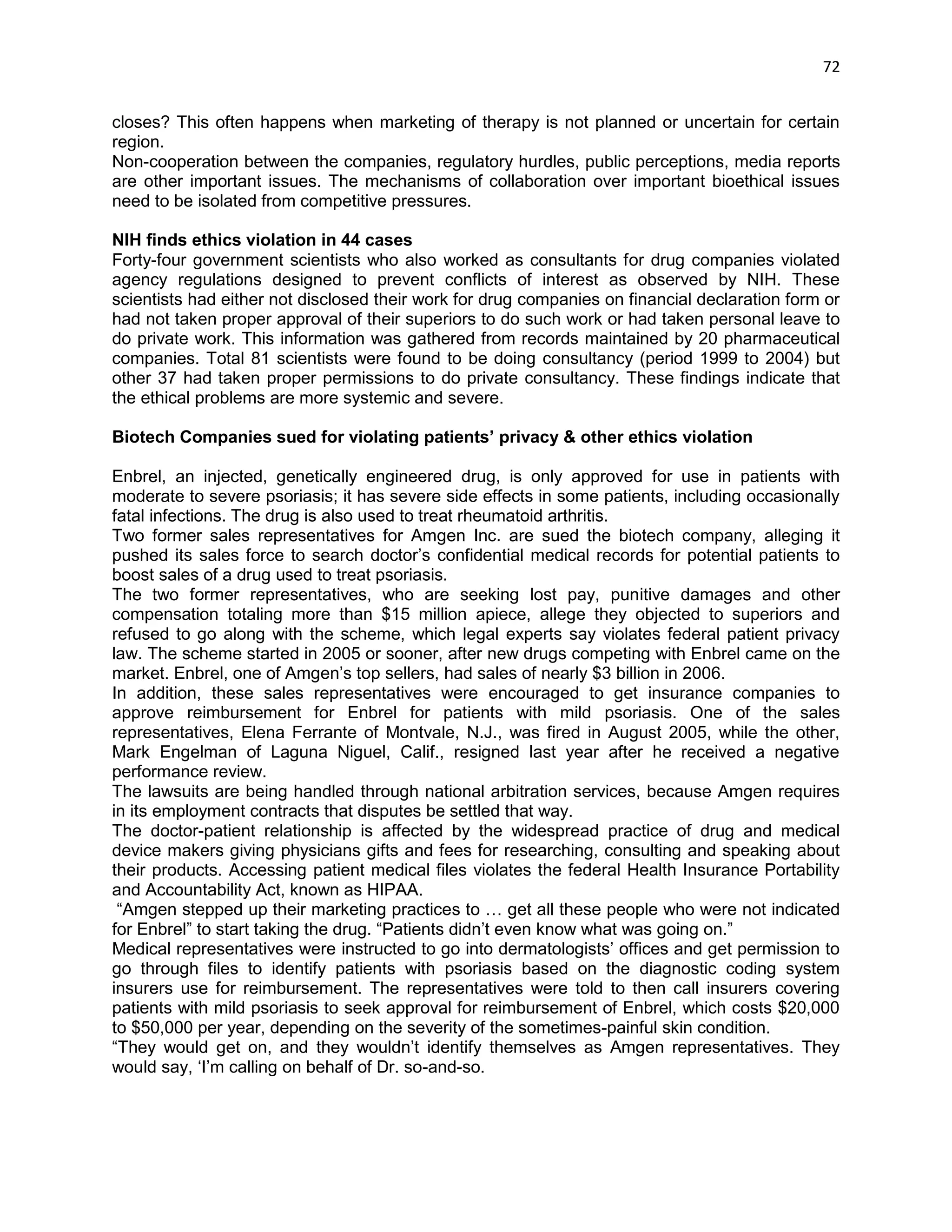 72 
closes? This often happens when marketing of therapy is not planned or uncertain for certain region. 
Non-cooperation between the companies, regulatory hurdles, public perceptions, media reports are other important issues. The mechanisms of collaboration over important bioethical issues need to be isolated from competitive pressures. 
NIH finds ethics violation in 44 cases 
Forty-four government scientists who also worked as consultants for drug companies violated agency regulations designed to prevent conflicts of interest as observed by NIH. These scientists had either not disclosed their work for drug companies on financial declaration form or had not taken proper approval of their superiors to do such work or had taken personal leave to do private work. This information was gathered from records maintained by 20 pharmaceutical companies. Total 81 scientists were found to be doing consultancy (period 1999 to 2004) but other 37 had taken proper permissions to do private consultancy. These findings indicate that the ethical problems are more systemic and severe. 
Biotech Companies sued for violating patients’ privacy & other ethics violation 
Enbrel, an injected, genetically engineered drug, is only approved for use in patients with moderate to severe psoriasis; it has severe side effects in some patients, including occasionally fatal infections. The drug is also used to treat rheumatoid arthritis. 
Two former sales representatives for Amgen Inc. are sued the biotech company, alleging it pushed its sales force to search doctor‘s confidential medical records for potential patients to boost sales of a drug used to treat psoriasis. 
The two former representatives, who are seeking lost pay, punitive damages and other compensation totaling more than $15 million apiece, allege they objected to superiors and refused to go along with the scheme, which legal experts say violates federal patient privacy law. The scheme started in 2005 or sooner, after new drugs competing with Enbrel came on the market. Enbrel, one of Amgen‘s top sellers, had sales of nearly $3 billion in 2006. 
In addition, these sales representatives were encouraged to get insurance companies to approve reimbursement for Enbrel for patients with mild psoriasis. One of the sales representatives, Elena Ferrante of Montvale, N.J., was fired in August 2005, while the other, Mark Engelman of Laguna Niguel, Calif., resigned last year after he received a negative performance review. 
The lawsuits are being handled through national arbitration services, because Amgen requires in its employment contracts that disputes be settled that way. 
The doctor-patient relationship is affected by the widespread practice of drug and medical device makers giving physicians gifts and fees for researching, consulting and speaking about their products. Accessing patient medical files violates the federal Health Insurance Portability and Accountability Act, known as HIPAA. 
―Amgen stepped up their marketing practices to … get all these people who were not indicated for Enbrel‖ to start taking the drug. ―Patients didn‘t even know what was going on.‖ 
Medical representatives were instructed to go into dermatologists‘ offices and get permission to go through files to identify patients with psoriasis based on the diagnostic coding system insurers use for reimbursement. The representatives were told to then call insurers covering patients with mild psoriasis to seek approval for reimbursement of Enbrel, which costs $20,000 to $50,000 per year, depending on the severity of the sometimes-painful skin condition. 
―They would get on, and they wouldn‘t identify themselves as Amgen representatives. They would say, ‗I‘m calling on behalf of Dr. so-and-so.  