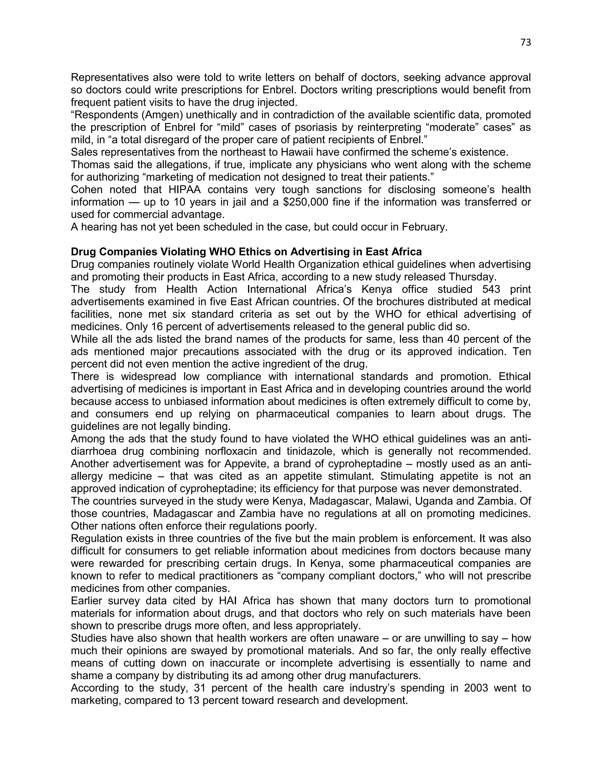 73 
Representatives also were told to write letters on behalf of doctors, seeking advance approval so doctors could write prescriptions for Enbrel. Doctors writing prescriptions would benefit from frequent patient visits to have the drug injected. 
―Respondents (Amgen) unethically and in contradiction of the available scientific data, promoted the prescription of Enbrel for ―mild‖ cases of psoriasis by reinterpreting ―moderate‖ cases‖ as mild, in ―a total disregard of the proper care of patient recipients of Enbrel.‖ 
Sales representatives from the northeast to Hawaii have confirmed the scheme‘s existence. 
Thomas said the allegations, if true, implicate any physicians who went along with the scheme for authorizing ―marketing of medication not designed to treat their patients.‖ 
Cohen noted that HIPAA contains very tough sanctions for disclosing someone‘s health information — up to 10 years in jail and a $250,000 fine if the information was transferred or used for commercial advantage. 
A hearing has not yet been scheduled in the case, but could occur in February. 
Drug Companies Violating WHO Ethics on Advertising in East Africa 
Drug companies routinely violate World Health Organization ethical guidelines when advertising and promoting their products in East Africa, according to a new study released Thursday. 
The study from Health Action International Africa‘s Kenya office studied 543 print advertisements examined in five East African countries. Of the brochures distributed at medical facilities, none met six standard criteria as set out by the WHO for ethical advertising of medicines. Only 16 percent of advertisements released to the general public did so. 
While all the ads listed the brand names of the products for same, less than 40 percent of the ads mentioned major precautions associated with the drug or its approved indication. Ten percent did not even mention the active ingredient of the drug. 
There is widespread low compliance with international standards and promotion. Ethical advertising of medicines is important in East Africa and in developing countries around the world because access to unbiased information about medicines is often extremely difficult to come by, and consumers end up relying on pharmaceutical companies to learn about drugs. The guidelines are not legally binding. 
Among the ads that the study found to have violated the WHO ethical guidelines was an anti- diarrhoea drug combining norfloxacin and tinidazole, which is generally not recommended. Another advertisement was for Appevite, a brand of cyproheptadine – mostly used as an anti- allergy medicine – that was cited as an appetite stimulant. Stimulating appetite is not an approved indication of cyproheptadine; its efficiency for that purpose was never demonstrated. 
The countries surveyed in the study were Kenya, Madagascar, Malawi, Uganda and Zambia. Of those countries, Madagascar and Zambia have no regulations at all on promoting medicines. Other nations often enforce their regulations poorly. 
Regulation exists in three countries of the five but the main problem is enforcement. It was also difficult for consumers to get reliable information about medicines from doctors because many were rewarded for prescribing certain drugs. In Kenya, some pharmaceutical companies are known to refer to medical practitioners as ―company compliant doctors,‖ who will not prescribe medicines from other companies. 
Earlier survey data cited by HAI Africa has shown that many doctors turn to promotional materials for information about drugs, and that doctors who rely on such materials have been shown to prescribe drugs more often, and less appropriately. 
Studies have also shown that health workers are often unaware – or are unwilling to say – how much their opinions are swayed by promotional materials. And so far, the only really effective means of cutting down on inaccurate or incomplete advertising is essentially to name and shame a company by distributing its ad among other drug manufacturers. 
According to the study, 31 percent of the health care industry‘s spending in 2003 went to marketing, compared to 13 percent toward research and development.  