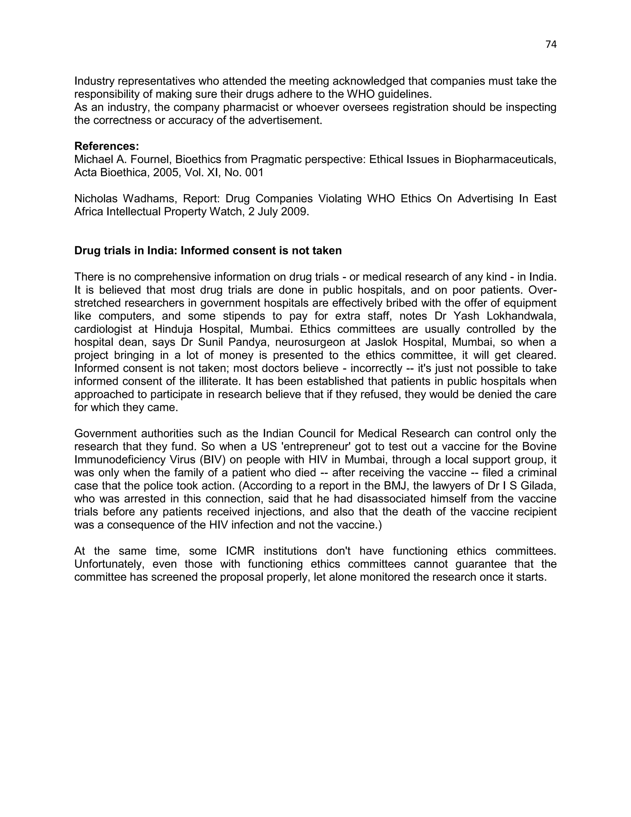 74 
Industry representatives who attended the meeting acknowledged that companies must take the responsibility of making sure their drugs adhere to the WHO guidelines. 
As an industry, the company pharmacist or whoever oversees registration should be inspecting the correctness or accuracy of the advertisement. 
References: 
Michael A. Fournel, Bioethics from Pragmatic perspective: Ethical Issues in Biopharmaceuticals, Acta Bioethica, 2005, Vol. XI, No. 001 
Nicholas Wadhams, Report: Drug Companies Violating WHO Ethics On Advertising In East Africa Intellectual Property Watch, 2 July 2009. 
Drug trials in India: Informed consent is not taken 
There is no comprehensive information on drug trials - or medical research of any kind - in India. It is believed that most drug trials are done in public hospitals, and on poor patients. Over- stretched researchers in government hospitals are effectively bribed with the offer of equipment like computers, and some stipends to pay for extra staff, notes Dr Yash Lokhandwala, cardiologist at Hinduja Hospital, Mumbai. Ethics committees are usually controlled by the hospital dean, says Dr Sunil Pandya, neurosurgeon at Jaslok Hospital, Mumbai, so when a project bringing in a lot of money is presented to the ethics committee, it will get cleared. Informed consent is not taken; most doctors believe - incorrectly -- it's just not possible to take informed consent of the illiterate. It has been established that patients in public hospitals when approached to participate in research believe that if they refused, they would be denied the care for which they came. 
Government authorities such as the Indian Council for Medical Research can control only the research that they fund. So when a US 'entrepreneur' got to test out a vaccine for the Bovine Immunodeficiency Virus (BIV) on people with HIV in Mumbai, through a local support group, it was only when the family of a patient who died -- after receiving the vaccine -- filed a criminal case that the police took action. (According to a report in the BMJ, the lawyers of Dr I S Gilada, who was arrested in this connection, said that he had disassociated himself from the vaccine trials before any patients received injections, and also that the death of the vaccine recipient was a consequence of the HIV infection and not the vaccine.) 
At the same time, some ICMR institutions don't have functioning ethics committees. Unfortunately, even those with functioning ethics committees cannot guarantee that the committee has screened the proposal properly, let alone monitored the research once it starts. 
 