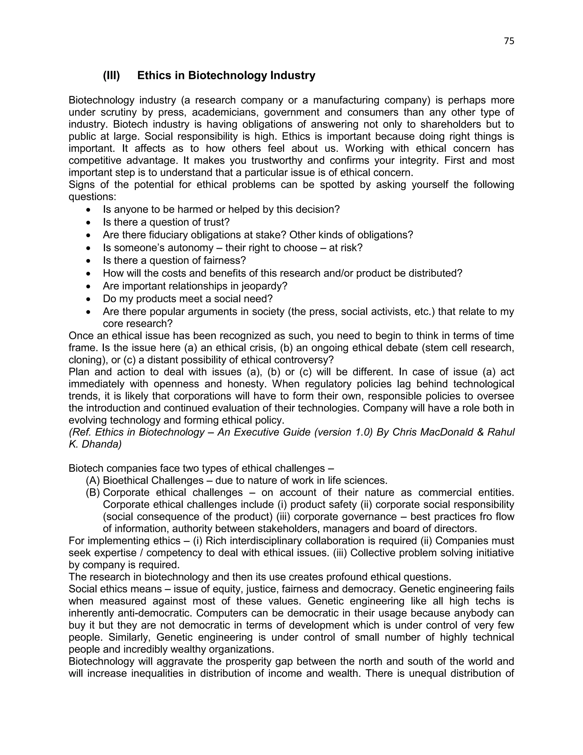 75 
(III) Ethics in Biotechnology Industry 
Biotechnology industry (a research company or a manufacturing company) is perhaps more under scrutiny by press, academicians, government and consumers than any other type of industry. Biotech industry is having obligations of answering not only to shareholders but to public at large. Social responsibility is high. Ethics is important because doing right things is important. It affects as to how others feel about us. Working with ethical concern has competitive advantage. It makes you trustworthy and confirms your integrity. First and most important step is to understand that a particular issue is of ethical concern. 
Signs of the potential for ethical problems can be spotted by asking yourself the following questions: 
 Is anyone to be harmed or helped by this decision? 
 Is there a question of trust? 
 Are there fiduciary obligations at stake? Other kinds of obligations? 
 Is someone‘s autonomy – their right to choose – at risk? 
 Is there a question of fairness? 
 How will the costs and benefits of this research and/or product be distributed? 
 Are important relationships in jeopardy? 
 Do my products meet a social need? 
 Are there popular arguments in society (the press, social activists, etc.) that relate to my core research? 
Once an ethical issue has been recognized as such, you need to begin to think in terms of time frame. Is the issue here (a) an ethical crisis, (b) an ongoing ethical debate (stem cell research, cloning), or (c) a distant possibility of ethical controversy? 
Plan and action to deal with issues (a), (b) or (c) will be different. In case of issue (a) act immediately with openness and honesty. When regulatory policies lag behind technological trends, it is likely that corporations will have to form their own, responsible policies to oversee the introduction and continued evaluation of their technologies. Company will have a role both in evolving technology and forming ethical policy. 
(Ref. Ethics in Biotechnology – An Executive Guide (version 1.0) By Chris MacDonald & Rahul K. Dhanda) 
Biotech companies face two types of ethical challenges – 
(A) Bioethical Challenges – due to nature of work in life sciences. 
(B) Corporate ethical challenges – on account of their nature as commercial entities. Corporate ethical challenges include (i) product safety (ii) corporate social responsibility (social consequence of the product) (iii) corporate governance – best practices fro flow of information, authority between stakeholders, managers and board of directors. 
For implementing ethics – (i) Rich interdisciplinary collaboration is required (ii) Companies must seek expertise / competency to deal with ethical issues. (iii) Collective problem solving initiative by company is required. 
The research in biotechnology and then its use creates profound ethical questions. 
Social ethics means – issue of equity, justice, fairness and democracy. Genetic engineering fails when measured against most of these values. Genetic engineering like all high techs is inherently anti-democratic. Computers can be democratic in their usage because anybody can buy it but they are not democratic in terms of development which is under control of very few people. Similarly, Genetic engineering is under control of small number of highly technical people and incredibly wealthy organizations. 
Biotechnology will aggravate the prosperity gap between the north and south of the world and will increase inequalities in distribution of income and wealth. There is unequal distribution of  