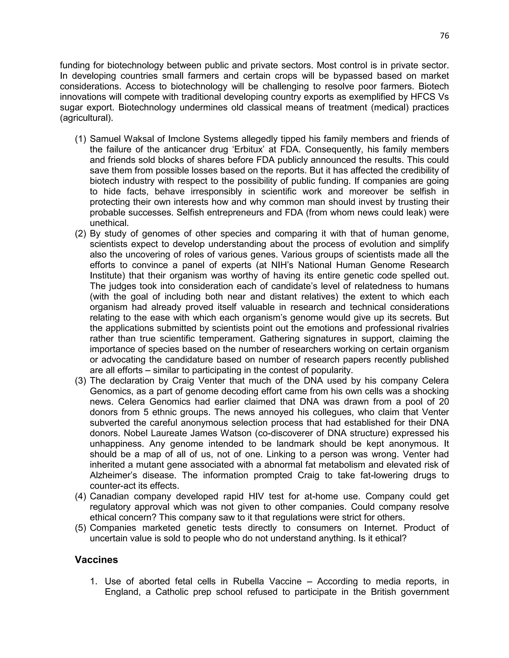 76 
funding for biotechnology between public and private sectors. Most control is in private sector. In developing countries small farmers and certain crops will be bypassed based on market considerations. Access to biotechnology will be challenging to resolve poor farmers. Biotech innovations will compete with traditional developing country exports as exemplified by HFCS Vs sugar export. Biotechnology undermines old classical means of treatment (medical) practices (agricultural). 
(1) Samuel Waksal of Imclone Systems allegedly tipped his family members and friends of the failure of the anticancer drug ‗Erbitux‘ at FDA. Consequently, his family members and friends sold blocks of shares before FDA publicly announced the results. This could save them from possible losses based on the reports. But it has affected the credibility of biotech industry with respect to the possibility of public funding. If companies are going to hide facts, behave irresponsibly in scientific work and moreover be selfish in protecting their own interests how and why common man should invest by trusting their probable successes. Selfish entrepreneurs and FDA (from whom news could leak) were unethical. 
(2) By study of genomes of other species and comparing it with that of human genome, scientists expect to develop understanding about the process of evolution and simplify also the uncovering of roles of various genes. Various groups of scientists made all the efforts to convince a panel of experts (at NIH‘s National Human Genome Research Institute) that their organism was worthy of having its entire genetic code spelled out. The judges took into consideration each of candidate‘s level of relatedness to humans (with the goal of including both near and distant relatives) the extent to which each organism had already proved itself valuable in research and technical considerations relating to the ease with which each organism‘s genome would give up its secrets. But the applications submitted by scientists point out the emotions and professional rivalries rather than true scientific temperament. Gathering signatures in support, claiming the importance of species based on the number of researchers working on certain organism or advocating the candidature based on number of research papers recently published are all efforts – similar to participating in the contest of popularity. 
(3) The declaration by Craig Venter that much of the DNA used by his company Celera Genomics, as a part of genome decoding effort came from his own cells was a shocking news. Celera Genomics had earlier claimed that DNA was drawn from a pool of 20 donors from 5 ethnic groups. The news annoyed his collegues, who claim that Venter subverted the careful anonymous selection process that had established for their DNA donors. Nobel Laureate James Watson (co-discoverer of DNA structure) expressed his unhappiness. Any genome intended to be landmark should be kept anonymous. It should be a map of all of us, not of one. Linking to a person was wrong. Venter had inherited a mutant gene associated with a abnormal fat metabolism and elevated risk of Alzheimer‘s disease. The information prompted Craig to take fat-lowering drugs to counter-act its effects. 
(4) Canadian company developed rapid HIV test for at-home use. Company could get regulatory approval which was not given to other companies. Could company resolve ethical concern? This company saw to it that regulations were strict for others. 
(5) Companies marketed genetic tests directly to consumers on Internet. Product of uncertain value is sold to people who do not understand anything. Is it ethical? 
Vaccines 
1. Use of aborted fetal cells in Rubella Vaccine – According to media reports, in England, a Catholic prep school refused to participate in the British government  