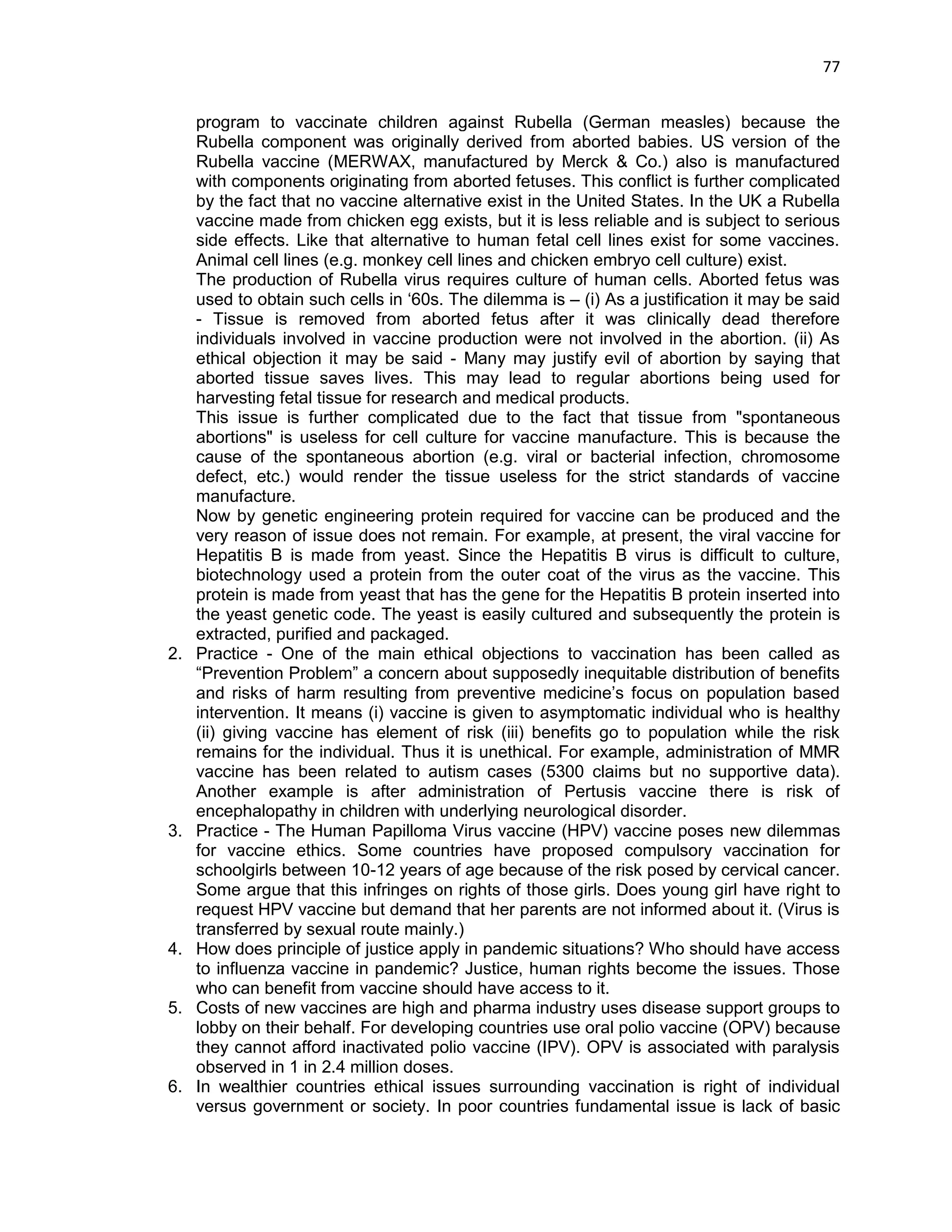 77 
program to vaccinate children against Rubella (German measles) because the Rubella component was originally derived from aborted babies. US version of the Rubella vaccine (MERWAX, manufactured by Merck & Co.) also is manufactured with components originating from aborted fetuses. This conflict is further complicated by the fact that no vaccine alternative exist in the United States. In the UK a Rubella vaccine made from chicken egg exists, but it is less reliable and is subject to serious side effects. Like that alternative to human fetal cell lines exist for some vaccines. Animal cell lines (e.g. monkey cell lines and chicken embryo cell culture) exist. 
The production of Rubella virus requires culture of human cells. Aborted fetus was used to obtain such cells in ‗60s. The dilemma is – (i) As a justification it may be said - Tissue is removed from aborted fetus after it was clinically dead therefore individuals involved in vaccine production were not involved in the abortion. (ii) As ethical objection it may be said - Many may justify evil of abortion by saying that aborted tissue saves lives. This may lead to regular abortions being used for harvesting fetal tissue for research and medical products. This issue is further complicated due to the fact that tissue from "spontaneous abortions" is useless for cell culture for vaccine manufacture. This is because the cause of the spontaneous abortion (e.g. viral or bacterial infection, chromosome defect, etc.) would render the tissue useless for the strict standards of vaccine manufacture. 
Now by genetic engineering protein required for vaccine can be produced and the very reason of issue does not remain. For example, at present, the viral vaccine for Hepatitis B is made from yeast. Since the Hepatitis B virus is difficult to culture, biotechnology used a protein from the outer coat of the virus as the vaccine. This protein is made from yeast that has the gene for the Hepatitis B protein inserted into the yeast genetic code. The yeast is easily cultured and subsequently the protein is extracted, purified and packaged. 
2. Practice - One of the main ethical objections to vaccination has been called as ―Prevention Problem‖ a concern about supposedly inequitable distribution of benefits and risks of harm resulting from preventive medicine‘s focus on population based intervention. It means (i) vaccine is given to asymptomatic individual who is healthy (ii) giving vaccine has element of risk (iii) benefits go to population while the risk remains for the individual. Thus it is unethical. For example, administration of MMR vaccine has been related to autism cases (5300 claims but no supportive data). Another example is after administration of Pertusis vaccine there is risk of encephalopathy in children with underlying neurological disorder. 
3. Practice - The Human Papilloma Virus vaccine (HPV) vaccine poses new dilemmas for vaccine ethics. Some countries have proposed compulsory vaccination for schoolgirls between 10-12 years of age because of the risk posed by cervical cancer. Some argue that this infringes on rights of those girls. Does young girl have right to request HPV vaccine but demand that her parents are not informed about it. (Virus is transferred by sexual route mainly.) 
4. How does principle of justice apply in pandemic situations? Who should have access to influenza vaccine in pandemic? Justice, human rights become the issues. Those who can benefit from vaccine should have access to it. 
5. Costs of new vaccines are high and pharma industry uses disease support groups to lobby on their behalf. For developing countries use oral polio vaccine (OPV) because they cannot afford inactivated polio vaccine (IPV). OPV is associated with paralysis observed in 1 in 2.4 million doses. 
6. In wealthier countries ethical issues surrounding vaccination is right of individual versus government or society. In poor countries fundamental issue is lack of basic  