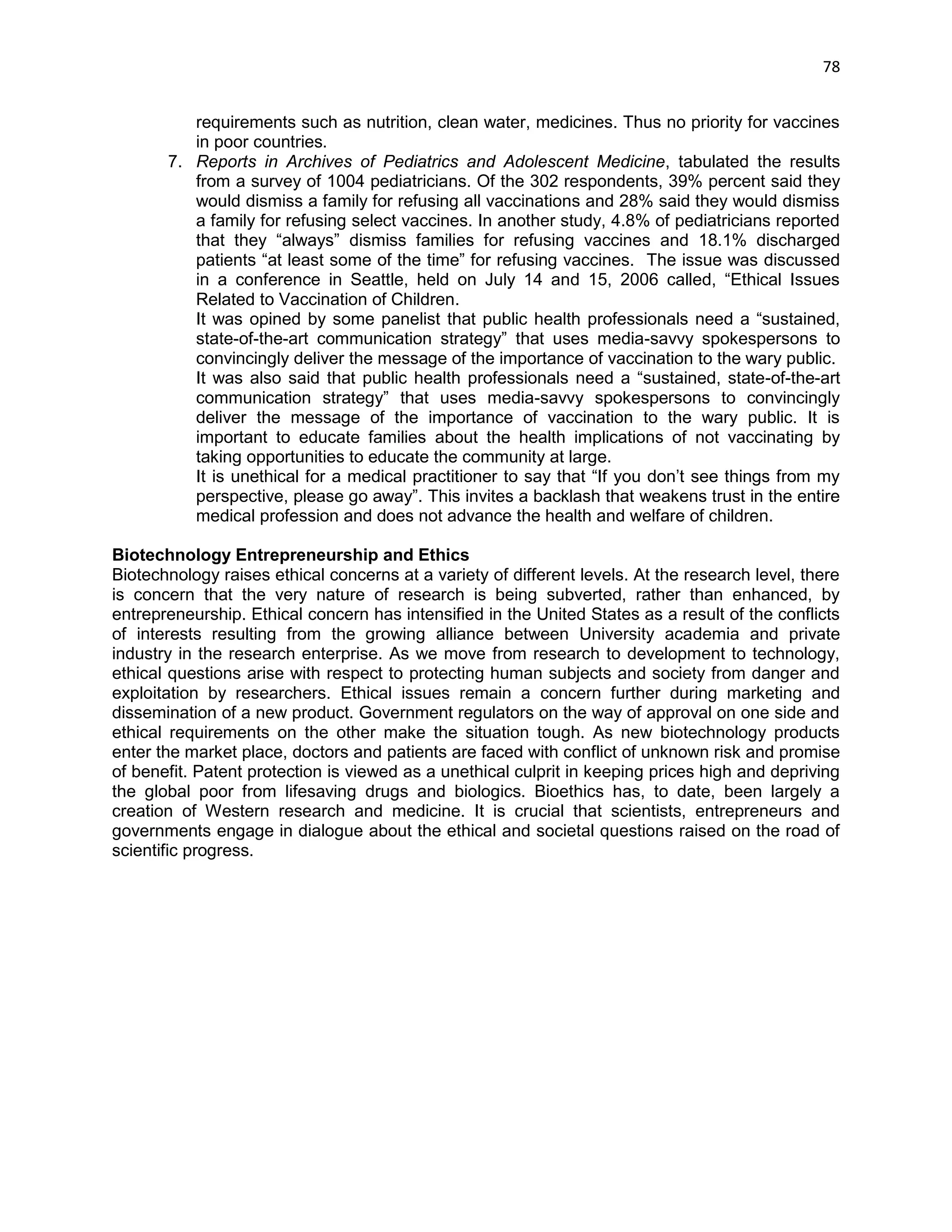 78 
requirements such as nutrition, clean water, medicines. Thus no priority for vaccines in poor countries. 7. Reports in Archives of Pediatrics and Adolescent Medicine, tabulated the results from a survey of 1004 pediatricians. Of the 302 respondents, 39% percent said they would dismiss a family for refusing all vaccinations and 28% said they would dismiss a family for refusing select vaccines. In another study, 4.8% of pediatricians reported that they ―always‖ dismiss families for refusing vaccines and 18.1% discharged patients ―at least some of the time‖ for refusing vaccines. The issue was discussed in a conference in Seattle, held on July 14 and 15, 2006 called, ―Ethical Issues Related to Vaccination of Children. It was opined by some panelist that public health professionals need a ―sustained, state-of-the-art communication strategy‖ that uses media-savvy spokespersons to convincingly deliver the message of the importance of vaccination to the wary public. It was also said that public health professionals need a ―sustained, state-of-the-art communication strategy‖ that uses media-savvy spokespersons to convincingly deliver the message of the importance of vaccination to the wary public. It is important to educate families about the health implications of not vaccinating by taking opportunities to educate the community at large. It is unethical for a medical practitioner to say that ―If you don‘t see things from my perspective, please go away‖. This invites a backlash that weakens trust in the entire medical profession and does not advance the health and welfare of children. 
Biotechnology Entrepreneurship and Ethics 
Biotechnology raises ethical concerns at a variety of different levels. At the research level, there is concern that the very nature of research is being subverted, rather than enhanced, by entrepreneurship. Ethical concern has intensified in the United States as a result of the conflicts of interests resulting from the growing alliance between University academia and private industry in the research enterprise. As we move from research to development to technology, ethical questions arise with respect to protecting human subjects and society from danger and exploitation by researchers. Ethical issues remain a concern further during marketing and dissemination of a new product. Government regulators on the way of approval on one side and ethical requirements on the other make the situation tough. As new biotechnology products enter the market place, doctors and patients are faced with conflict of unknown risk and promise of benefit. Patent protection is viewed as a unethical culprit in keeping prices high and depriving the global poor from lifesaving drugs and biologics. Bioethics has, to date, been largely a creation of Western research and medicine. It is crucial that scientists, entrepreneurs and governments engage in dialogue about the ethical and societal questions raised on the road of scientific progress. 
 