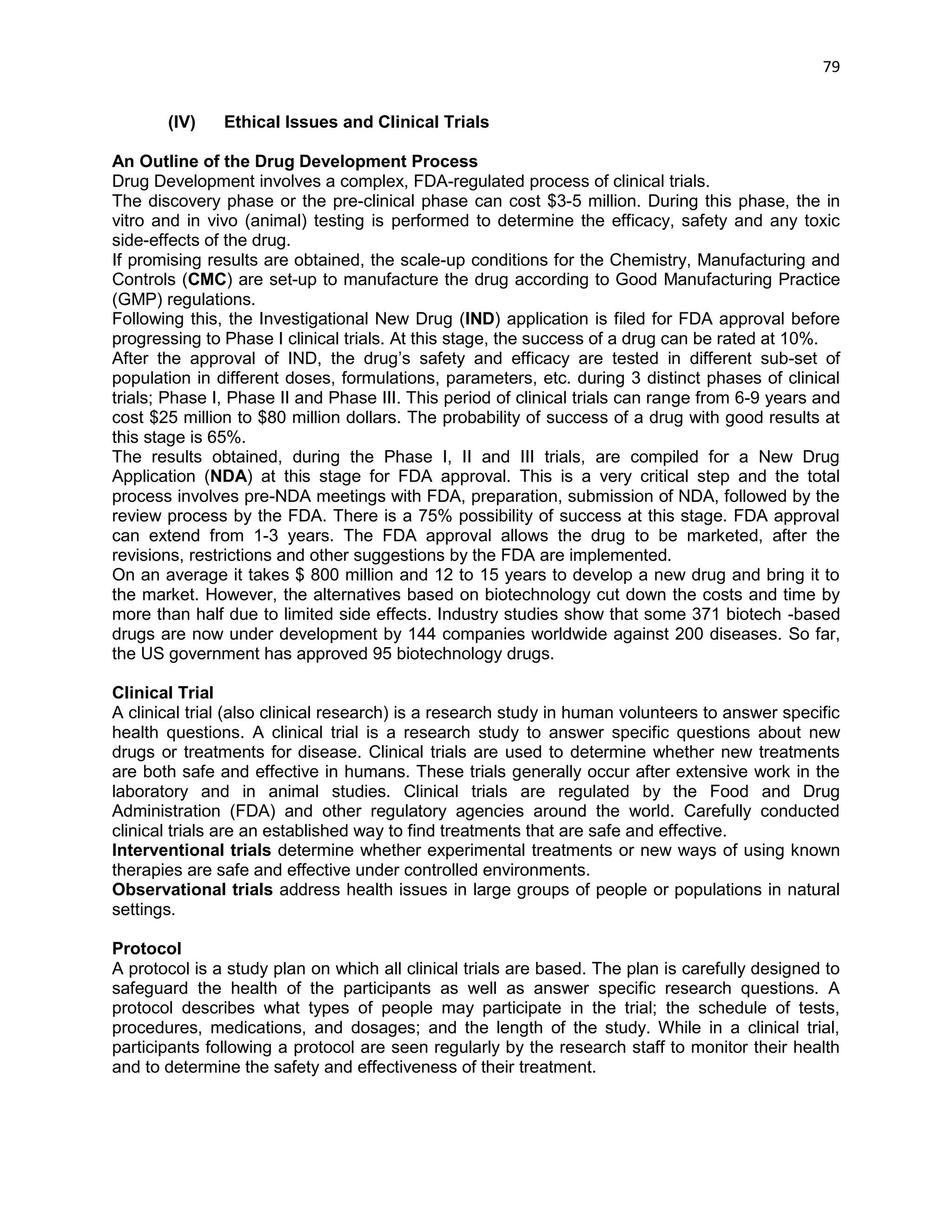 79 
(IV) Ethical Issues and Clinical Trials 
An Outline of the Drug Development Process 
Drug Development involves a complex, FDA-regulated process of clinical trials. 
The discovery phase or the pre-clinical phase can cost $3-5 million. During this phase, the in vitro and in vivo (animal) testing is performed to determine the efficacy, safety and any toxic side-effects of the drug. 
If promising results are obtained, the scale-up conditions for the Chemistry, Manufacturing and Controls (CMC) are set-up to manufacture the drug according to Good Manufacturing Practice (GMP) regulations. 
Following this, the Investigational New Drug (IND) application is filed for FDA approval before progressing to Phase I clinical trials. At this stage, the success of a drug can be rated at 10%. 
After the approval of IND, the drug‘s safety and efficacy are tested in different sub-set of population in different doses, formulations, parameters, etc. during 3 distinct phases of clinical trials; Phase I, Phase II and Phase III. This period of clinical trials can range from 6-9 years and cost $25 million to $80 million dollars. The probability of success of a drug with good results at this stage is 65%. 
The results obtained, during the Phase I, II and III trials, are compiled for a New Drug Application (NDA) at this stage for FDA approval. This is a very critical step and the total process involves pre-NDA meetings with FDA, preparation, submission of NDA, followed by the review process by the FDA. There is a 75% possibility of success at this stage. FDA approval can extend from 1-3 years. The FDA approval allows the drug to be marketed, after the revisions, restrictions and other suggestions by the FDA are implemented. 
On an average it takes $ 800 million and 12 to 15 years to develop a new drug and bring it to the market. However, the alternatives based on biotechnology cut down the costs and time by more than half due to limited side effects. Industry studies show that some 371 biotech -based drugs are now under development by 144 companies worldwide against 200 diseases. So far, the US government has approved 95 biotechnology drugs. 
Clinical Trial 
A clinical trial (also clinical research) is a research study in human volunteers to answer specific health questions. A clinical trial is a research study to answer specific questions about new drugs or treatments for disease. Clinical trials are used to determine whether new treatments are both safe and effective in humans. These trials generally occur after extensive work in the laboratory and in animal studies. Clinical trials are regulated by the Food and Drug Administration (FDA) and other regulatory agencies around the world. Carefully conducted clinical trials are an established way to find treatments that are safe and effective. 
Interventional trials determine whether experimental treatments or new ways of using known therapies are safe and effective under controlled environments. 
Observational trials address health issues in large groups of people or populations in natural settings. 
Protocol 
A protocol is a study plan on which all clinical trials are based. The plan is carefully designed to safeguard the health of the participants as well as answer specific research questions. A protocol describes what types of people may participate in the trial; the schedule of tests, procedures, medications, and dosages; and the length of the study. While in a clinical trial, participants following a protocol are seen regularly by the research staff to monitor their health and to determine the safety and effectiveness of their treatment. 
 