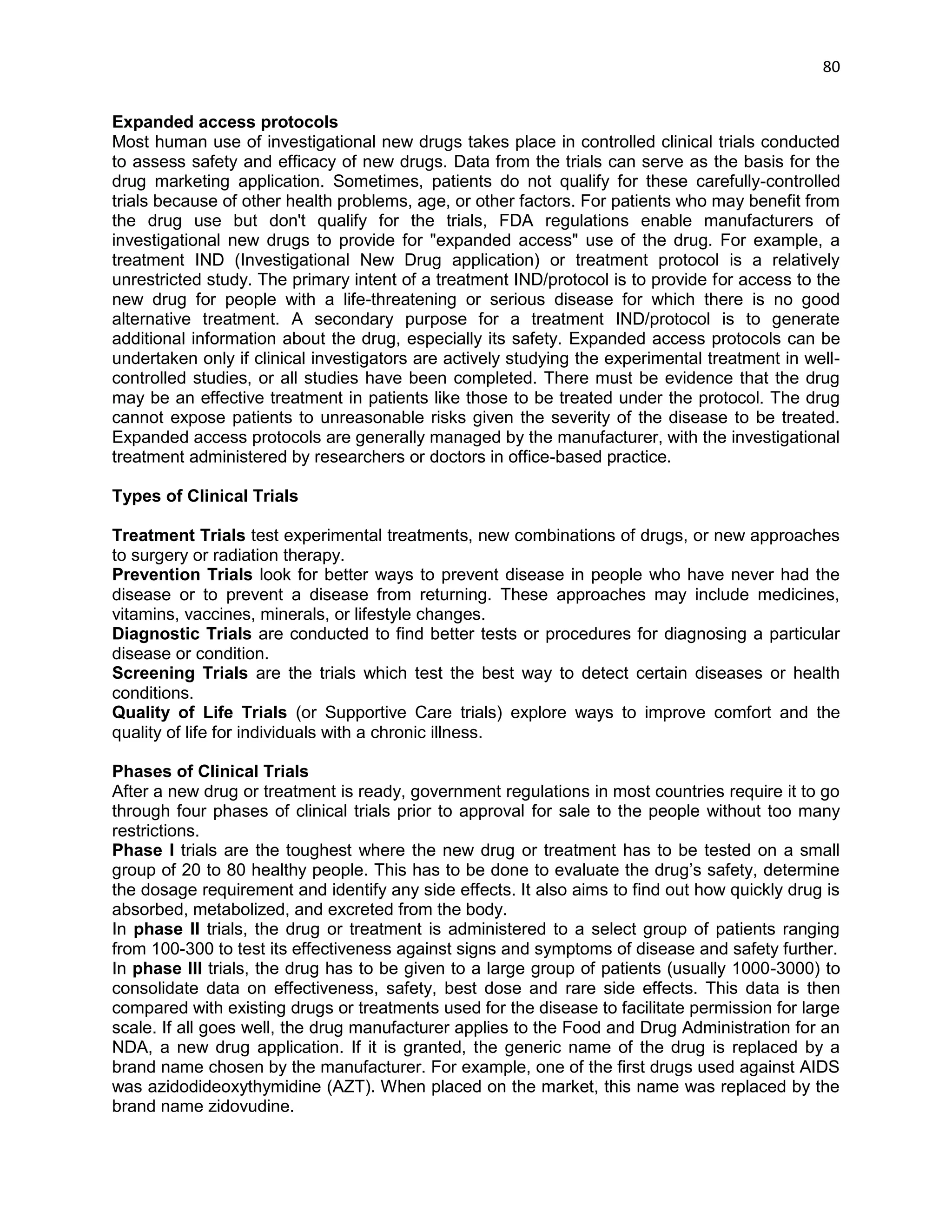 80 
Expanded access protocols 
Most human use of investigational new drugs takes place in controlled clinical trials conducted to assess safety and efficacy of new drugs. Data from the trials can serve as the basis for the drug marketing application. Sometimes, patients do not qualify for these carefully-controlled trials because of other health problems, age, or other factors. For patients who may benefit from the drug use but don't qualify for the trials, FDA regulations enable manufacturers of investigational new drugs to provide for "expanded access" use of the drug. For example, a treatment IND (Investigational New Drug application) or treatment protocol is a relatively unrestricted study. The primary intent of a treatment IND/protocol is to provide for access to the new drug for people with a life-threatening or serious disease for which there is no good alternative treatment. A secondary purpose for a treatment IND/protocol is to generate additional information about the drug, especially its safety. Expanded access protocols can be undertaken only if clinical investigators are actively studying the experimental treatment in well- controlled studies, or all studies have been completed. There must be evidence that the drug may be an effective treatment in patients like those to be treated under the protocol. The drug cannot expose patients to unreasonable risks given the severity of the disease to be treated. Expanded access protocols are generally managed by the manufacturer, with the investigational treatment administered by researchers or doctors in office-based practice. 
Types of Clinical Trials 
Treatment Trials test experimental treatments, new combinations of drugs, or new approaches to surgery or radiation therapy. 
Prevention Trials look for better ways to prevent disease in people who have never had the disease or to prevent a disease from returning. These approaches may include medicines, vitamins, vaccines, minerals, or lifestyle changes. 
Diagnostic Trials are conducted to find better tests or procedures for diagnosing a particular disease or condition. 
Screening Trials are the trials which test the best way to detect certain diseases or health conditions. 
Quality of Life Trials (or Supportive Care trials) explore ways to improve comfort and the quality of life for individuals with a chronic illness. 
Phases of Clinical Trials 
After a new drug or treatment is ready, government regulations in most countries require it to go through four phases of clinical trials prior to approval for sale to the people without too many restrictions. 
Phase I trials are the toughest where the new drug or treatment has to be tested on a small group of 20 to 80 healthy people. This has to be done to evaluate the drug‘s safety, determine the dosage requirement and identify any side effects. It also aims to find out how quickly drug is absorbed, metabolized, and excreted from the body. 
In phase II trials, the drug or treatment is administered to a select group of patients ranging from 100-300 to test its effectiveness against signs and symptoms of disease and safety further. 
In phase III trials, the drug has to be given to a large group of patients (usually 1000-3000) to consolidate data on effectiveness, safety, best dose and rare side effects. This data is then compared with existing drugs or treatments used for the disease to facilitate permission for large scale. If all goes well, the drug manufacturer applies to the Food and Drug Administration for an NDA, a new drug application. If it is granted, the generic name of the drug is replaced by a brand name chosen by the manufacturer. For example, one of the first drugs used against AIDS was azidodideoxythymidine (AZT). When placed on the market, this name was replaced by the brand name zidovudine.  