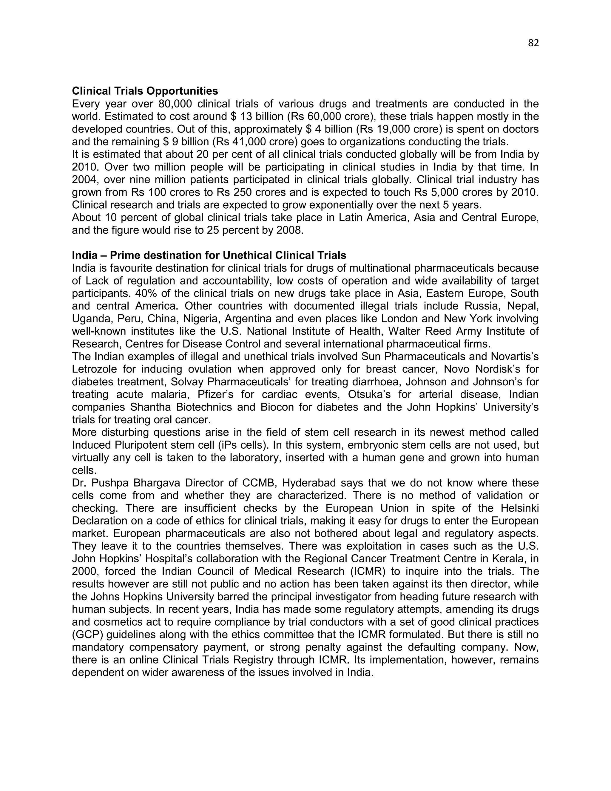 82 
Clinical Trials Opportunities 
Every year over 80,000 clinical trials of various drugs and treatments are conducted in the world. Estimated to cost around $ 13 billion (Rs 60,000 crore), these trials happen mostly in the developed countries. Out of this, approximately $ 4 billion (Rs 19,000 crore) is spent on doctors and the remaining $ 9 billion (Rs 41,000 crore) goes to organizations conducting the trials. 
It is estimated that about 20 per cent of all clinical trials conducted globally will be from India by 2010. Over two million people will be participating in clinical studies in India by that time. In 2004, over nine million patients participated in clinical trials globally. Clinical trial industry has grown from Rs 100 crores to Rs 250 crores and is expected to touch Rs 5,000 crores by 2010. Clinical research and trials are expected to grow exponentially over the next 5 years. 
About 10 percent of global clinical trials take place in Latin America, Asia and Central Europe, and the figure would rise to 25 percent by 2008. 
India – Prime destination for Unethical Clinical Trials 
India is favourite destination for clinical trials for drugs of multinational pharmaceuticals because of Lack of regulation and accountability, low costs of operation and wide availability of target participants. 40% of the clinical trials on new drugs take place in Asia, Eastern Europe, South and central America. Other countries with documented illegal trials include Russia, Nepal, Uganda, Peru, China, Nigeria, Argentina and even places like London and New York involving well-known institutes like the U.S. National Institute of Health, Walter Reed Army Institute of Research, Centres for Disease Control and several international pharmaceutical firms. 
The Indian examples of illegal and unethical trials involved Sun Pharmaceuticals and Novartis‘s Letrozole for inducing ovulation when approved only for breast cancer, Novo Nordisk‘s for diabetes treatment, Solvay Pharmaceuticals‘ for treating diarrhoea, Johnson and Johnson‘s for treating acute malaria, Pfizer‘s for cardiac events, Otsuka‘s for arterial disease, Indian companies Shantha Biotechnics and Biocon for diabetes and the John Hopkins‘ University‘s trials for treating oral cancer. 
More disturbing questions arise in the field of stem cell research in its newest method called Induced Pluripotent stem cell (iPs cells). In this system, embryonic stem cells are not used, but virtually any cell is taken to the laboratory, inserted with a human gene and grown into human cells. 
Dr. Pushpa Bhargava Director of CCMB, Hyderabad says that we do not know where these cells come from and whether they are characterized. There is no method of validation or checking. There are insufficient checks by the European Union in spite of the Helsinki Declaration on a code of ethics for clinical trials, making it easy for drugs to enter the European market. European pharmaceuticals are also not bothered about legal and regulatory aspects. They leave it to the countries themselves. There was exploitation in cases such as the U.S. John Hopkins‘ Hospital‘s collaboration with the Regional Cancer Treatment Centre in Kerala, in 2000, forced the Indian Council of Medical Research (ICMR) to inquire into the trials. The results however are still not public and no action has been taken against its then director, while the Johns Hopkins University barred the principal investigator from heading future research with human subjects. In recent years, India has made some regulatory attempts, amending its drugs and cosmetics act to require compliance by trial conductors with a set of good clinical practices (GCP) guidelines along with the ethics committee that the ICMR formulated. But there is still no mandatory compensatory payment, or strong penalty against the defaulting company. Now, there is an online Clinical Trials Registry through ICMR. Its implementation, however, remains dependent on wider awareness of the issues involved in India. 
 