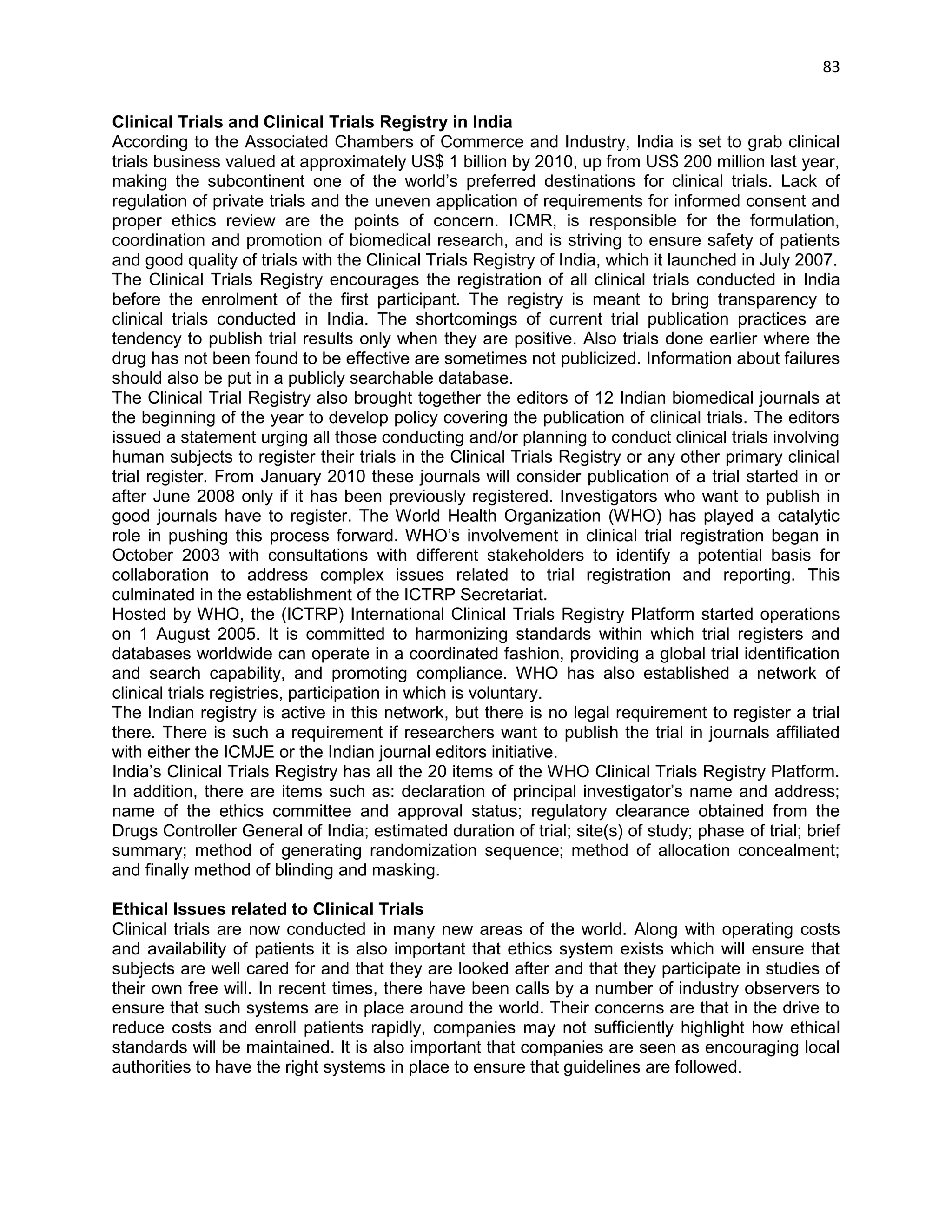 83 
Clinical Trials and Clinical Trials Registry in India 
According to the Associated Chambers of Commerce and Industry, India is set to grab clinical trials business valued at approximately US$ 1 billion by 2010, up from US$ 200 million last year, making the subcontinent one of the world‘s preferred destinations for clinical trials. Lack of regulation of private trials and the uneven application of requirements for informed consent and proper ethics review are the points of concern. ICMR, is responsible for the formulation, coordination and promotion of biomedical research, and is striving to ensure safety of patients and good quality of trials with the Clinical Trials Registry of India, which it launched in July 2007. 
The Clinical Trials Registry encourages the registration of all clinical trials conducted in India before the enrolment of the first participant. The registry is meant to bring transparency to clinical trials conducted in India. The shortcomings of current trial publication practices are tendency to publish trial results only when they are positive. Also trials done earlier where the drug has not been found to be effective are sometimes not publicized. Information about failures should also be put in a publicly searchable database. 
The Clinical Trial Registry also brought together the editors of 12 Indian biomedical journals at the beginning of the year to develop policy covering the publication of clinical trials. The editors issued a statement urging all those conducting and/or planning to conduct clinical trials involving human subjects to register their trials in the Clinical Trials Registry or any other primary clinical trial register. From January 2010 these journals will consider publication of a trial started in or after June 2008 only if it has been previously registered. Investigators who want to publish in good journals have to register. The World Health Organization (WHO) has played a catalytic role in pushing this process forward. WHO‘s involvement in clinical trial registration began in October 2003 with consultations with different stakeholders to identify a potential basis for collaboration to address complex issues related to trial registration and reporting. This culminated in the establishment of the ICTRP Secretariat. 
Hosted by WHO, the (ICTRP) International Clinical Trials Registry Platform started operations on 1 August 2005. It is committed to harmonizing standards within which trial registers and databases worldwide can operate in a coordinated fashion, providing a global trial identification and search capability, and promoting compliance. WHO has also established a network of clinical trials registries, participation in which is voluntary. 
The Indian registry is active in this network, but there is no legal requirement to register a trial there. There is such a requirement if researchers want to publish the trial in journals affiliated with either the ICMJE or the Indian journal editors initiative. 
India‘s Clinical Trials Registry has all the 20 items of the WHO Clinical Trials Registry Platform. In addition, there are items such as: declaration of principal investigator‘s name and address; name of the ethics committee and approval status; regulatory clearance obtained from the Drugs Controller General of India; estimated duration of trial; site(s) of study; phase of trial; brief summary; method of generating randomization sequence; method of allocation concealment; and finally method of blinding and masking. 
Ethical Issues related to Clinical Trials Clinical trials are now conducted in many new areas of the world. Along with operating costs and availability of patients it is also important that ethics system exists which will ensure that subjects are well cared for and that they are looked after and that they participate in studies of their own free will. In recent times, there have been calls by a number of industry observers to ensure that such systems are in place around the world. Their concerns are that in the drive to reduce costs and enroll patients rapidly, companies may not sufficiently highlight how ethical standards will be maintained. It is also important that companies are seen as encouraging local authorities to have the right systems in place to ensure that guidelines are followed. 
 
