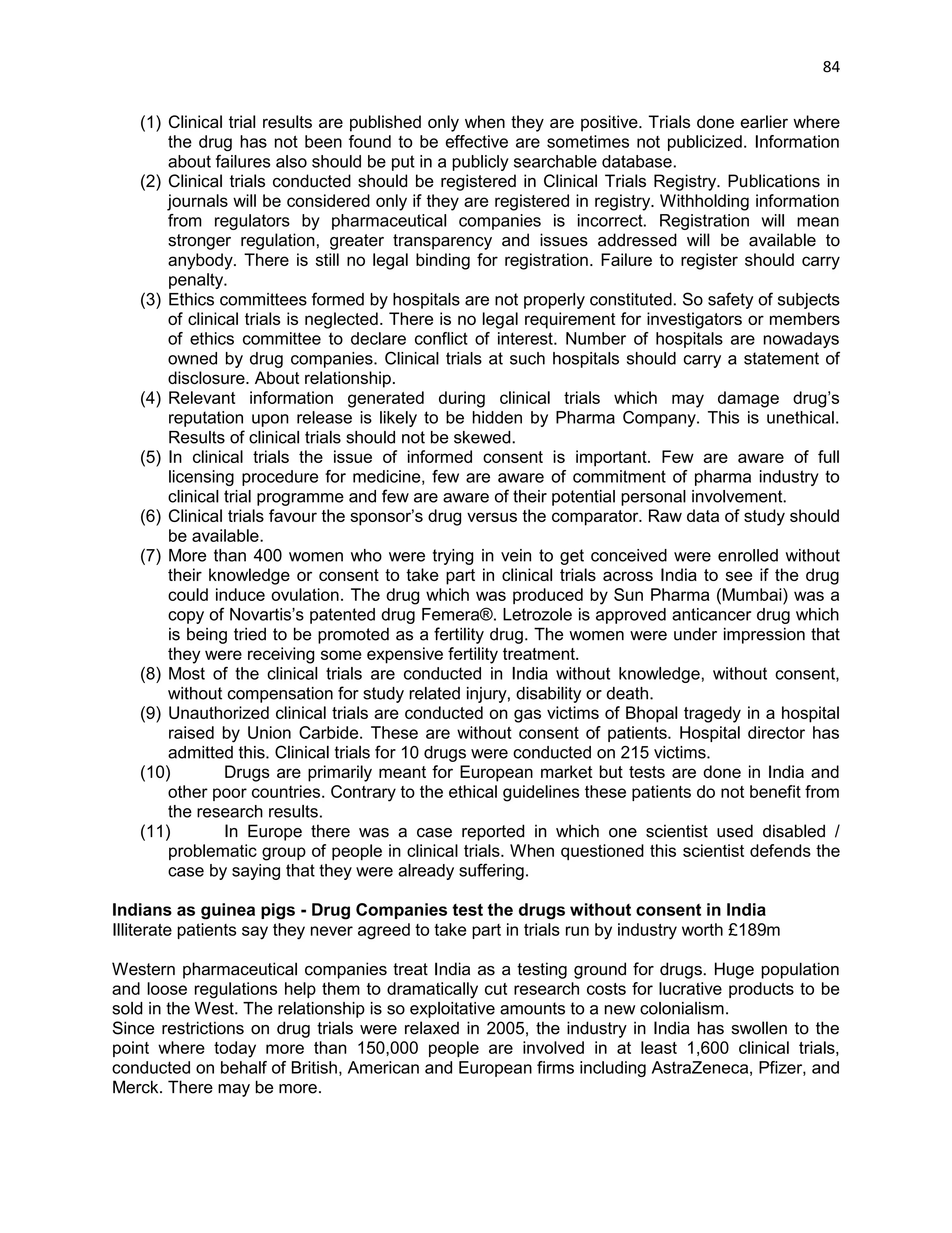 84 
(1) Clinical trial results are published only when they are positive. Trials done earlier where the drug has not been found to be effective are sometimes not publicized. Information about failures also should be put in a publicly searchable database. 
(2) Clinical trials conducted should be registered in Clinical Trials Registry. Publications in journals will be considered only if they are registered in registry. Withholding information from regulators by pharmaceutical companies is incorrect. Registration will mean stronger regulation, greater transparency and issues addressed will be available to anybody. There is still no legal binding for registration. Failure to register should carry penalty. 
(3) Ethics committees formed by hospitals are not properly constituted. So safety of subjects of clinical trials is neglected. There is no legal requirement for investigators or members of ethics committee to declare conflict of interest. Number of hospitals are nowadays owned by drug companies. Clinical trials at such hospitals should carry a statement of disclosure. About relationship. 
(4) Relevant information generated during clinical trials which may damage drug‘s reputation upon release is likely to be hidden by Pharma Company. This is unethical. Results of clinical trials should not be skewed. 
(5) In clinical trials the issue of informed consent is important. Few are aware of full licensing procedure for medicine, few are aware of commitment of pharma industry to clinical trial programme and few are aware of their potential personal involvement. 
(6) Clinical trials favour the sponsor‘s drug versus the comparator. Raw data of study should be available. 
(7) More than 400 women who were trying in vein to get conceived were enrolled without their knowledge or consent to take part in clinical trials across India to see if the drug could induce ovulation. The drug which was produced by Sun Pharma (Mumbai) was a copy of Novartis‘s patented drug Femera®. Letrozole is approved anticancer drug which is being tried to be promoted as a fertility drug. The women were under impression that they were receiving some expensive fertility treatment. 
(8) Most of the clinical trials are conducted in India without knowledge, without consent, without compensation for study related injury, disability or death. 
(9) Unauthorized clinical trials are conducted on gas victims of Bhopal tragedy in a hospital raised by Union Carbide. These are without consent of patients. Hospital director has admitted this. Clinical trials for 10 drugs were conducted on 215 victims. 
(10) Drugs are primarily meant for European market but tests are done in India and other poor countries. Contrary to the ethical guidelines these patients do not benefit from the research results. 
(11) In Europe there was a case reported in which one scientist used disabled / problematic group of people in clinical trials. When questioned this scientist defends the case by saying that they were already suffering. 
Indians as guinea pigs - Drug Companies test the drugs without consent in India 
Illiterate patients say they never agreed to take part in trials run by industry worth £189m 
Western pharmaceutical companies treat India as a testing ground for drugs. Huge population and loose regulations help them to dramatically cut research costs for lucrative products to be sold in the West. The relationship is so exploitative amounts to a new colonialism. 
Since restrictions on drug trials were relaxed in 2005, the industry in India has swollen to the point where today more than 150,000 people are involved in at least 1,600 clinical trials, conducted on behalf of British, American and European firms including AstraZeneca, Pfizer, and Merck. There may be more.  