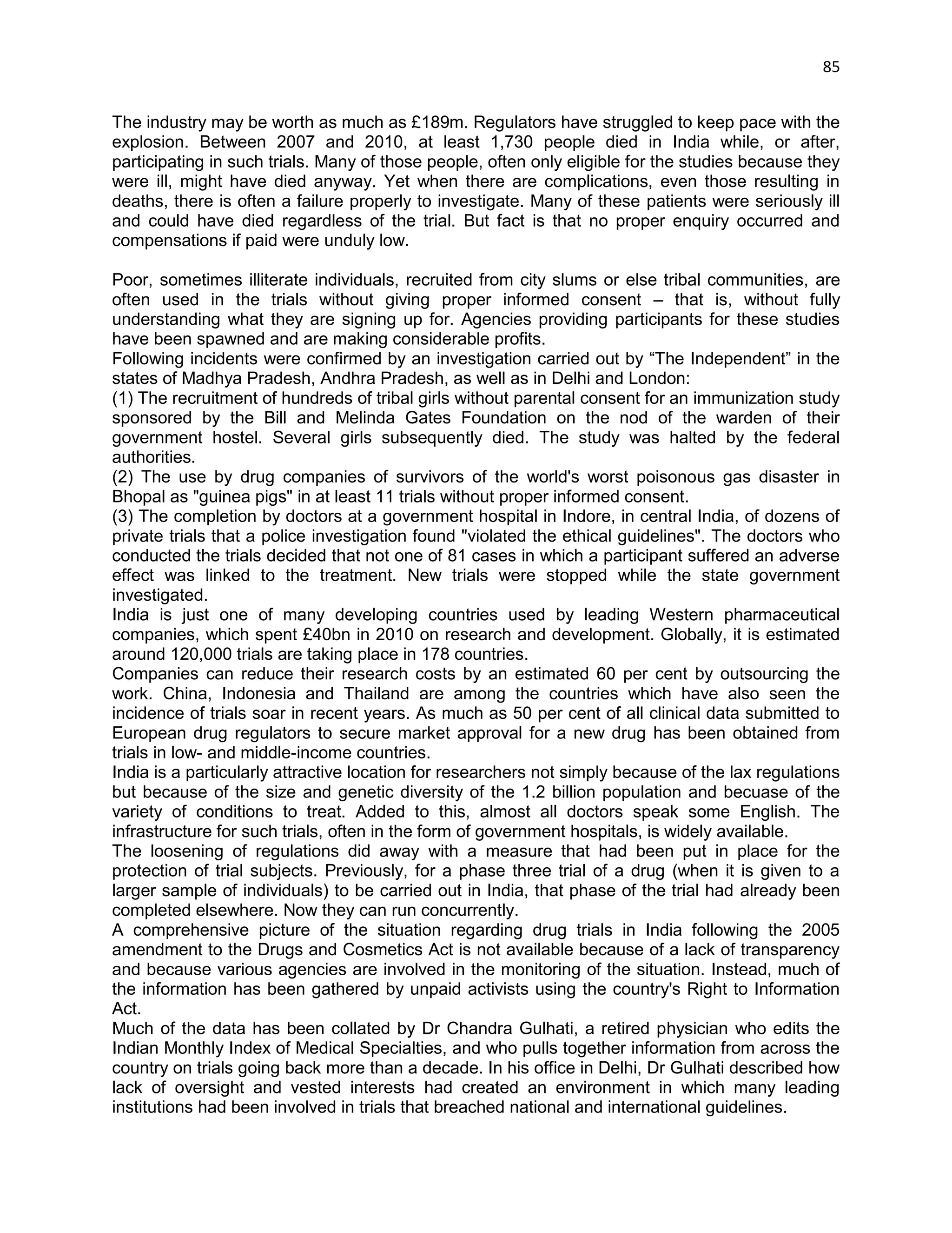 85 
The industry may be worth as much as £189m. Regulators have struggled to keep pace with the explosion. Between 2007 and 2010, at least 1,730 people died in India while, or after, participating in such trials. Many of those people, often only eligible for the studies because they were ill, might have died anyway. Yet when there are complications, even those resulting in deaths, there is often a failure properly to investigate. Many of these patients were seriously ill and could have died regardless of the trial. But fact is that no proper enquiry occurred and compensations if paid were unduly low. 
Poor, sometimes illiterate individuals, recruited from city slums or else tribal communities, are often used in the trials without giving proper informed consent – that is, without fully understanding what they are signing up for. Agencies providing participants for these studies have been spawned and are making considerable profits. 
Following incidents were confirmed by an investigation carried out by ―The Independent‖ in the states of Madhya Pradesh, Andhra Pradesh, as well as in Delhi and London: 
(1) The recruitment of hundreds of tribal girls without parental consent for an immunization study sponsored by the Bill and Melinda Gates Foundation on the nod of the warden of their government hostel. Several girls subsequently died. The study was halted by the federal authorities. 
(2) The use by drug companies of survivors of the world's worst poisonous gas disaster in Bhopal as "guinea pigs" in at least 11 trials without proper informed consent. 
(3) The completion by doctors at a government hospital in Indore, in central India, of dozens of private trials that a police investigation found "violated the ethical guidelines". The doctors who conducted the trials decided that not one of 81 cases in which a participant suffered an adverse effect was linked to the treatment. New trials were stopped while the state government investigated. 
India is just one of many developing countries used by leading Western pharmaceutical companies, which spent £40bn in 2010 on research and development. Globally, it is estimated around 120,000 trials are taking place in 178 countries. 
Companies can reduce their research costs by an estimated 60 per cent by outsourcing the work. China, Indonesia and Thailand are among the countries which have also seen the incidence of trials soar in recent years. As much as 50 per cent of all clinical data submitted to European drug regulators to secure market approval for a new drug has been obtained from trials in low- and middle-income countries. 
India is a particularly attractive location for researchers not simply because of the lax regulations but because of the size and genetic diversity of the 1.2 billion population and becuase of the variety of conditions to treat. Added to this, almost all doctors speak some English. The infrastructure for such trials, often in the form of government hospitals, is widely available. 
The loosening of regulations did away with a measure that had been put in place for the protection of trial subjects. Previously, for a phase three trial of a drug (when it is given to a larger sample of individuals) to be carried out in India, that phase of the trial had already been completed elsewhere. Now they can run concurrently. 
A comprehensive picture of the situation regarding drug trials in India following the 2005 amendment to the Drugs and Cosmetics Act is not available because of a lack of transparency and because various agencies are involved in the monitoring of the situation. Instead, much of the information has been gathered by unpaid activists using the country's Right to Information Act. 
Much of the data has been collated by Dr Chandra Gulhati, a retired physician who edits the Indian Monthly Index of Medical Specialties, and who pulls together information from across the country on trials going back more than a decade. In his office in Delhi, Dr Gulhati described how lack of oversight and vested interests had created an environment in which many leading institutions had been involved in trials that breached national and international guidelines.  
