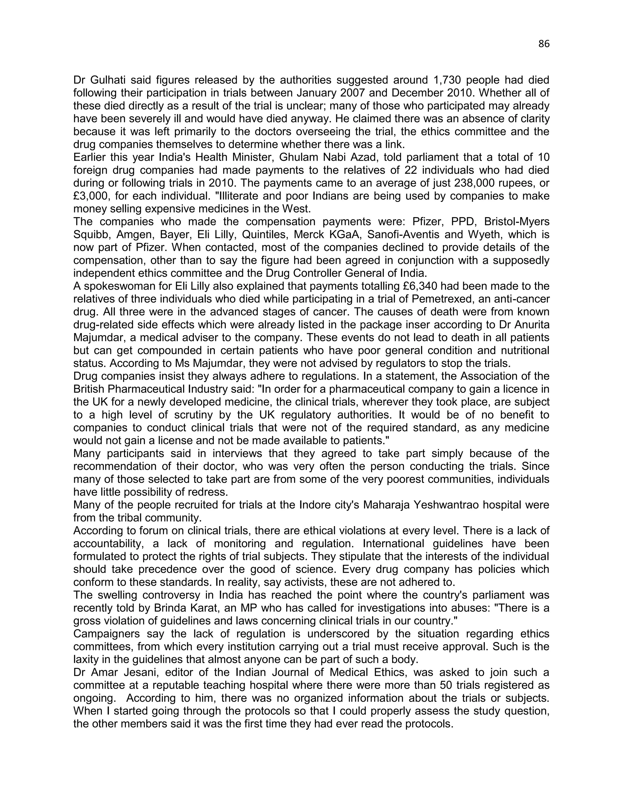 86 
Dr Gulhati said figures released by the authorities suggested around 1,730 people had died following their participation in trials between January 2007 and December 2010. Whether all of these died directly as a result of the trial is unclear; many of those who participated may already have been severely ill and would have died anyway. He claimed there was an absence of clarity because it was left primarily to the doctors overseeing the trial, the ethics committee and the drug companies themselves to determine whether there was a link. 
Earlier this year India's Health Minister, Ghulam Nabi Azad, told parliament that a total of 10 foreign drug companies had made payments to the relatives of 22 individuals who had died during or following trials in 2010. The payments came to an average of just 238,000 rupees, or £3,000, for each individual. "Illiterate and poor Indians are being used by companies to make money selling expensive medicines in the West. 
The companies who made the compensation payments were: Pfizer, PPD, Bristol-Myers Squibb, Amgen, Bayer, Eli Lilly, Quintiles, Merck KGaA, Sanofi-Aventis and Wyeth, which is now part of Pfizer. When contacted, most of the companies declined to provide details of the compensation, other than to say the figure had been agreed in conjunction with a supposedly independent ethics committee and the Drug Controller General of India. 
A spokeswoman for Eli Lilly also explained that payments totalling £6,340 had been made to the relatives of three individuals who died while participating in a trial of Pemetrexed, an anti-cancer drug. All three were in the advanced stages of cancer. The causes of death were from known drug-related side effects which were already listed in the package inser according to Dr Anurita Majumdar, a medical adviser to the company. These events do not lead to death in all patients but can get compounded in certain patients who have poor general condition and nutritional status. According to Ms Majumdar, they were not advised by regulators to stop the trials. 
Drug companies insist they always adhere to regulations. In a statement, the Association of the British Pharmaceutical Industry said: "In order for a pharmaceutical company to gain a licence in the UK for a newly developed medicine, the clinical trials, wherever they took place, are subject to a high level of scrutiny by the UK regulatory authorities. It would be of no benefit to companies to conduct clinical trials that were not of the required standard, as any medicine would not gain a license and not be made available to patients." 
Many participants said in interviews that they agreed to take part simply because of the recommendation of their doctor, who was very often the person conducting the trials. Since many of those selected to take part are from some of the very poorest communities, individuals have little possibility of redress. 
Many of the people recruited for trials at the Indore city's Maharaja Yeshwantrao hospital were from the tribal community. 
According to forum on clinical trials, there are ethical violations at every level. There is a lack of accountability, a lack of monitoring and regulation. International guidelines have been formulated to protect the rights of trial subjects. They stipulate that the interests of the individual should take precedence over the good of science. Every drug company has policies which conform to these standards. In reality, say activists, these are not adhered to. 
The swelling controversy in India has reached the point where the country's parliament was recently told by Brinda Karat, an MP who has called for investigations into abuses: "There is a gross violation of guidelines and laws concerning clinical trials in our country." 
Campaigners say the lack of regulation is underscored by the situation regarding ethics committees, from which every institution carrying out a trial must receive approval. Such is the laxity in the guidelines that almost anyone can be part of such a body. 
Dr Amar Jesani, editor of the Indian Journal of Medical Ethics, was asked to join such a committee at a reputable teaching hospital where there were more than 50 trials registered as ongoing. According to him, there was no organized information about the trials or subjects. When I started going through the protocols so that I could properly assess the study question, the other members said it was the first time they had ever read the protocols.  