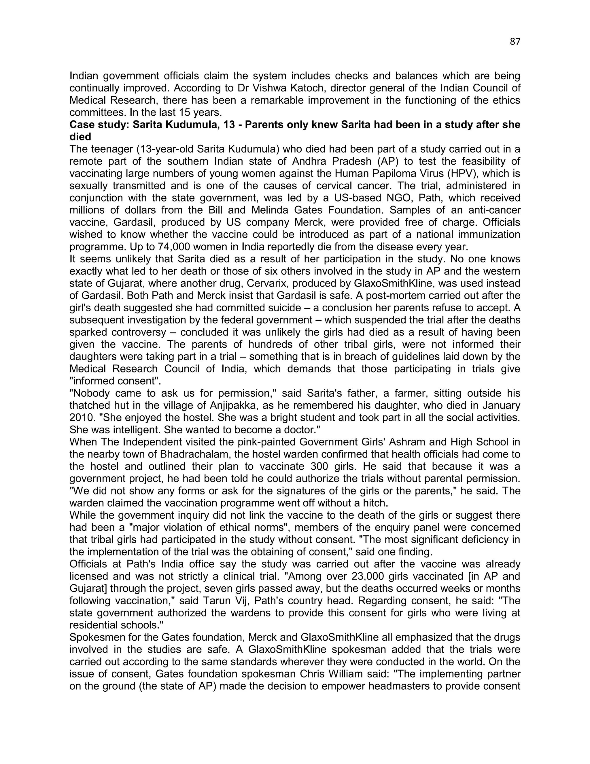 87 
Indian government officials claim the system includes checks and balances which are being continually improved. According to Dr Vishwa Katoch, director general of the Indian Council of Medical Research, there has been a remarkable improvement in the functioning of the ethics committees. In the last 15 years. 
Case study: Sarita Kudumula, 13 - Parents only knew Sarita had been in a study after she died 
The teenager (13-year-old Sarita Kudumula) who died had been part of a study carried out in a remote part of the southern Indian state of Andhra Pradesh (AP) to test the feasibility of vaccinating large numbers of young women against the Human Papiloma Virus (HPV), which is sexually transmitted and is one of the causes of cervical cancer. The trial, administered in conjunction with the state government, was led by a US-based NGO, Path, which received millions of dollars from the Bill and Melinda Gates Foundation. Samples of an anti-cancer vaccine, Gardasil, produced by US company Merck, were provided free of charge. Officials wished to know whether the vaccine could be introduced as part of a national immunization programme. Up to 74,000 women in India reportedly die from the disease every year. 
It seems unlikely that Sarita died as a result of her participation in the study. No one knows exactly what led to her death or those of six others involved in the study in AP and the western state of Gujarat, where another drug, Cervarix, produced by GlaxoSmithKline, was used instead of Gardasil. Both Path and Merck insist that Gardasil is safe. A post-mortem carried out after the girl's death suggested she had committed suicide – a conclusion her parents refuse to accept. A subsequent investigation by the federal government – which suspended the trial after the deaths sparked controversy – concluded it was unlikely the girls had died as a result of having been given the vaccine. The parents of hundreds of other tribal girls, were not informed their daughters were taking part in a trial – something that is in breach of guidelines laid down by the Medical Research Council of India, which demands that those participating in trials give "informed consent". 
"Nobody came to ask us for permission," said Sarita's father, a farmer, sitting outside his thatched hut in the village of Anjipakka, as he remembered his daughter, who died in January 2010. "She enjoyed the hostel. She was a bright student and took part in all the social activities. She was intelligent. She wanted to become a doctor." 
When The Independent visited the pink-painted Government Girls' Ashram and High School in the nearby town of Bhadrachalam, the hostel warden confirmed that health officials had come to the hostel and outlined their plan to vaccinate 300 girls. He said that because it was a government project, he had been told he could authorize the trials without parental permission. "We did not show any forms or ask for the signatures of the girls or the parents," he said. The warden claimed the vaccination programme went off without a hitch. 
While the government inquiry did not link the vaccine to the death of the girls or suggest there had been a "major violation of ethical norms", members of the enquiry panel were concerned that tribal girls had participated in the study without consent. "The most significant deficiency in the implementation of the trial was the obtaining of consent," said one finding. 
Officials at Path's India office say the study was carried out after the vaccine was already licensed and was not strictly a clinical trial. "Among over 23,000 girls vaccinated [in AP and Gujarat] through the project, seven girls passed away, but the deaths occurred weeks or months following vaccination," said Tarun Vij, Path's country head. Regarding consent, he said: "The state government authorized the wardens to provide this consent for girls who were living at residential schools." 
Spokesmen for the Gates foundation, Merck and GlaxoSmithKline all emphasized that the drugs involved in the studies are safe. A GlaxoSmithKline spokesman added that the trials were carried out according to the same standards wherever they were conducted in the world. On the issue of consent, Gates foundation spokesman Chris William said: "The implementing partner on the ground (the state of AP) made the decision to empower headmasters to provide consent  