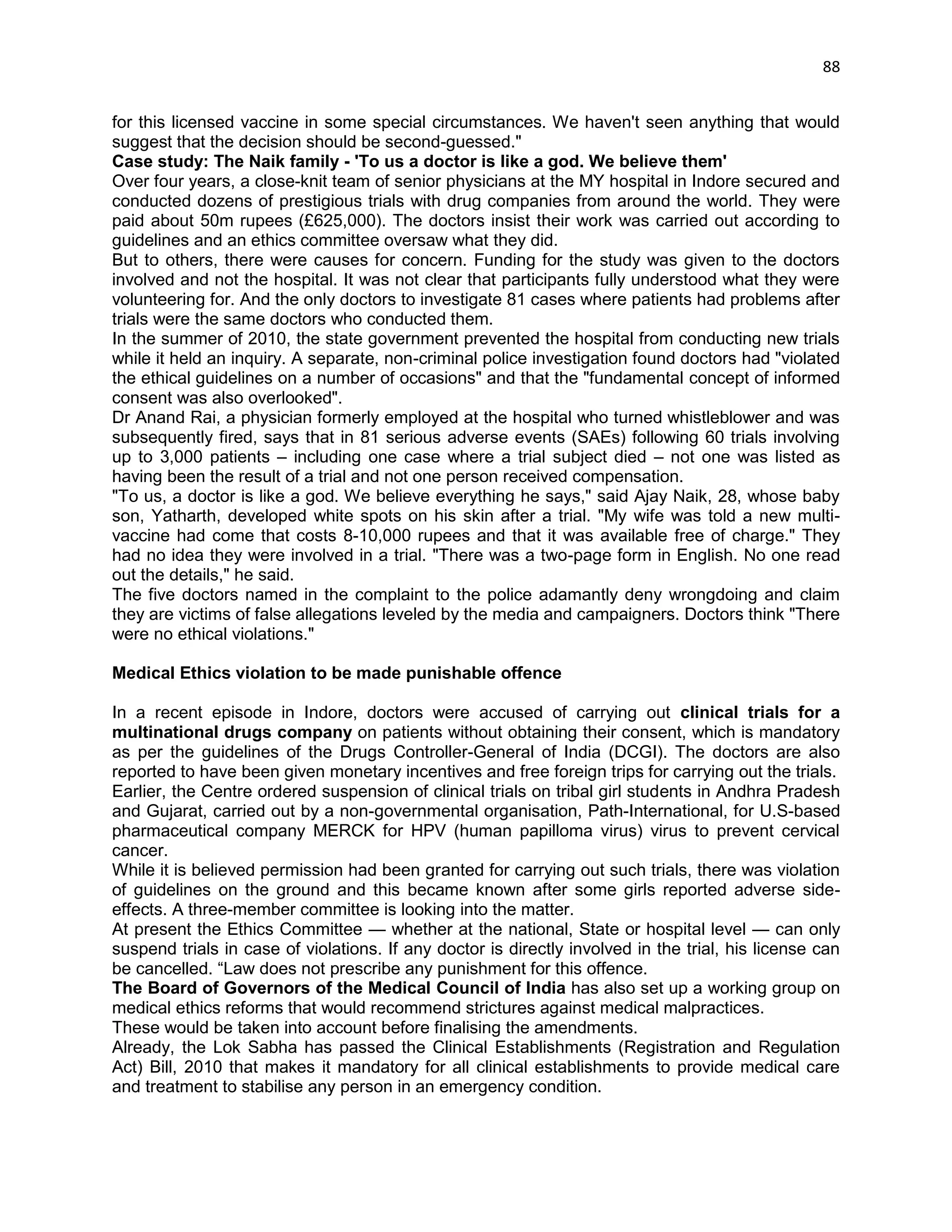 88 
for this licensed vaccine in some special circumstances. We haven't seen anything that would suggest that the decision should be second-guessed." 
Case study: The Naik family - 'To us a doctor is like a god. We believe them' 
Over four years, a close-knit team of senior physicians at the MY hospital in Indore secured and conducted dozens of prestigious trials with drug companies from around the world. They were paid about 50m rupees (£625,000). The doctors insist their work was carried out according to guidelines and an ethics committee oversaw what they did. 
But to others, there were causes for concern. Funding for the study was given to the doctors involved and not the hospital. It was not clear that participants fully understood what they were volunteering for. And the only doctors to investigate 81 cases where patients had problems after trials were the same doctors who conducted them. 
In the summer of 2010, the state government prevented the hospital from conducting new trials while it held an inquiry. A separate, non-criminal police investigation found doctors had "violated the ethical guidelines on a number of occasions" and that the "fundamental concept of informed consent was also overlooked". 
Dr Anand Rai, a physician formerly employed at the hospital who turned whistleblower and was subsequently fired, says that in 81 serious adverse events (SAEs) following 60 trials involving up to 3,000 patients – including one case where a trial subject died – not one was listed as having been the result of a trial and not one person received compensation. 
"To us, a doctor is like a god. We believe everything he says," said Ajay Naik, 28, whose baby son, Yatharth, developed white spots on his skin after a trial. "My wife was told a new multi- vaccine had come that costs 8-10,000 rupees and that it was available free of charge." They had no idea they were involved in a trial. "There was a two-page form in English. No one read out the details," he said. 
The five doctors named in the complaint to the police adamantly deny wrongdoing and claim they are victims of false allegations leveled by the media and campaigners. Doctors think "There were no ethical violations." 
Medical Ethics violation to be made punishable offence 
In a recent episode in Indore, doctors were accused of carrying out clinical trials for a multinational drugs company on patients without obtaining their consent, which is mandatory as per the guidelines of the Drugs Controller-General of India (DCGI). The doctors are also reported to have been given monetary incentives and free foreign trips for carrying out the trials. 
Earlier, the Centre ordered suspension of clinical trials on tribal girl students in Andhra Pradesh and Gujarat, carried out by a non-governmental organisation, Path-International, for U.S-based pharmaceutical company MERCK for HPV (human papilloma virus) virus to prevent cervical cancer. 
While it is believed permission had been granted for carrying out such trials, there was violation of guidelines on the ground and this became known after some girls reported adverse side- effects. A three-member committee is looking into the matter. 
At present the Ethics Committee — whether at the national, State or hospital level — can only suspend trials in case of violations. If any doctor is directly involved in the trial, his license can be cancelled. ―Law does not prescribe any punishment for this offence. 
The Board of Governors of the Medical Council of India has also set up a working group on medical ethics reforms that would recommend strictures against medical malpractices. 
These would be taken into account before finalising the amendments. 
Already, the Lok Sabha has passed the Clinical Establishments (Registration and Regulation Act) Bill, 2010 that makes it mandatory for all clinical establishments to provide medical care and treatment to stabilise any person in an emergency condition.  