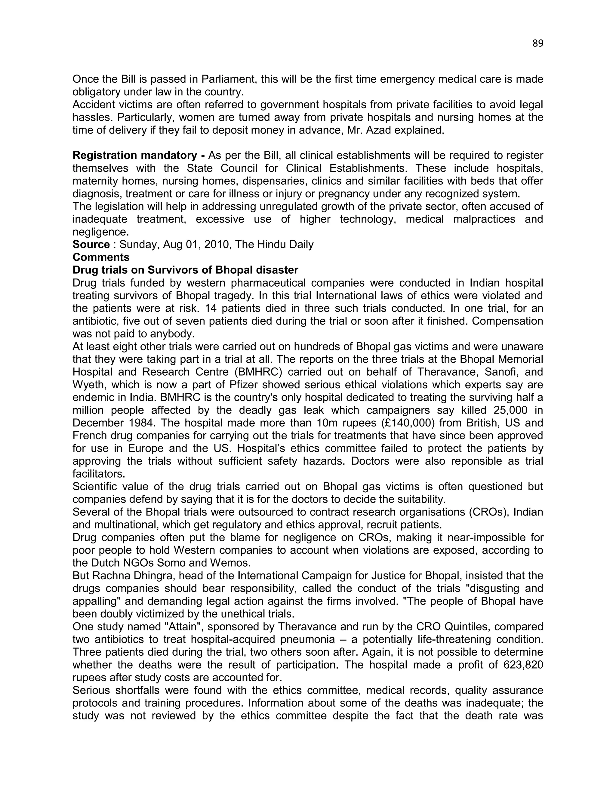 89 
Once the Bill is passed in Parliament, this will be the first time emergency medical care is made obligatory under law in the country. 
Accident victims are often referred to government hospitals from private facilities to avoid legal hassles. Particularly, women are turned away from private hospitals and nursing homes at the time of delivery if they fail to deposit money in advance, Mr. Azad explained. 
Registration mandatory - As per the Bill, all clinical establishments will be required to register themselves with the State Council for Clinical Establishments. These include hospitals, maternity homes, nursing homes, dispensaries, clinics and similar facilities with beds that offer diagnosis, treatment or care for illness or injury or pregnancy under any recognized system. 
The legislation will help in addressing unregulated growth of the private sector, often accused of inadequate treatment, excessive use of higher technology, medical malpractices and negligence. Source : Sunday, Aug 01, 2010, The Hindu Daily 
Comments 
Drug trials on Survivors of Bhopal disaster 
Drug trials funded by western pharmaceutical companies were conducted in Indian hospital treating survivors of Bhopal tragedy. In this trial International laws of ethics were violated and the patients were at risk. 14 patients died in three such trials conducted. In one trial, for an antibiotic, five out of seven patients died during the trial or soon after it finished. Compensation was not paid to anybody. 
At least eight other trials were carried out on hundreds of Bhopal gas victims and were unaware that they were taking part in a trial at all. The reports on the three trials at the Bhopal Memorial Hospital and Research Centre (BMHRC) carried out on behalf of Theravance, Sanofi, and Wyeth, which is now a part of Pfizer showed serious ethical violations which experts say are endemic in India. BMHRC is the country's only hospital dedicated to treating the surviving half a million people affected by the deadly gas leak which campaigners say killed 25,000 in December 1984. The hospital made more than 10m rupees (£140,000) from British, US and French drug companies for carrying out the trials for treatments that have since been approved for use in Europe and the US. Hospital‘s ethics committee failed to protect the patients by approving the trials without sufficient safety hazards. Doctors were also reponsible as trial facilitators. 
Scientific value of the drug trials carried out on Bhopal gas victims is often questioned but companies defend by saying that it is for the doctors to decide the suitability. 
Several of the Bhopal trials were outsourced to contract research organisations (CROs), Indian and multinational, which get regulatory and ethics approval, recruit patients. 
Drug companies often put the blame for negligence on CROs, making it near-impossible for poor people to hold Western companies to account when violations are exposed, according to the Dutch NGOs Somo and Wemos. 
But Rachna Dhingra, head of the International Campaign for Justice for Bhopal, insisted that the drugs companies should bear responsibility, called the conduct of the trials "disgusting and appalling" and demanding legal action against the firms involved. "The people of Bhopal have been doubly victimized by the unethical trials. 
One study named "Attain", sponsored by Theravance and run by the CRO Quintiles, compared two antibiotics to treat hospital-acquired pneumonia – a potentially life-threatening condition. Three patients died during the trial, two others soon after. Again, it is not possible to determine whether the deaths were the result of participation. The hospital made a profit of 623,820 rupees after study costs are accounted for. 
Serious shortfalls were found with the ethics committee, medical records, quality assurance protocols and training procedures. Information about some of the deaths was inadequate; the study was not reviewed by the ethics committee despite the fact that the death rate was  