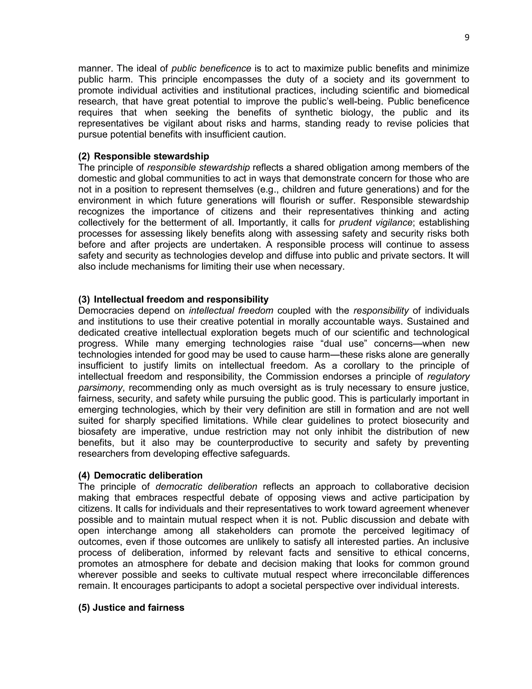 9 
manner. The ideal of public beneficence is to act to maximize public benefits and minimize public harm. This principle encompasses the duty of a society and its government to promote individual activities and institutional practices, including scientific and biomedical research, that have great potential to improve the public‘s well-being. Public beneficence requires that when seeking the benefits of synthetic biology, the public and its representatives be vigilant about risks and harms, standing ready to revise policies that pursue potential benefits with insufficient caution. 
(2) Responsible stewardship 
The principle of responsible stewardship reflects a shared obligation among members of the domestic and global communities to act in ways that demonstrate concern for those who are not in a position to represent themselves (e.g., children and future generations) and for the environment in which future generations will flourish or suffer. Responsible stewardship recognizes the importance of citizens and their representatives thinking and acting collectively for the betterment of all. Importantly, it calls for prudent vigilance; establishing processes for assessing likely benefits along with assessing safety and security risks both before and after projects are undertaken. A responsible process will continue to assess safety and security as technologies develop and diffuse into public and private sectors. It will also include mechanisms for limiting their use when necessary. 
(3) Intellectual freedom and responsibility 
Democracies depend on intellectual freedom coupled with the responsibility of individuals and institutions to use their creative potential in morally accountable ways. Sustained and dedicated creative intellectual exploration begets much of our scientific and technological progress. While many emerging technologies raise ―dual use‖ concerns—when new technologies intended for good may be used to cause harm—these risks alone are generally insufficient to justify limits on intellectual freedom. As a corollary to the principle of intellectual freedom and responsibility, the Commission endorses a principle of regulatory parsimony, recommending only as much oversight as is truly necessary to ensure justice, fairness, security, and safety while pursuing the public good. This is particularly important in emerging technologies, which by their very definition are still in formation and are not well suited for sharply specified limitations. While clear guidelines to protect biosecurity and biosafety are imperative, undue restriction may not only inhibit the distribution of new benefits, but it also may be counterproductive to security and safety by preventing researchers from developing effective safeguards. 
(4) Democratic deliberation 
The principle of democratic deliberation reflects an approach to collaborative decision making that embraces respectful debate of opposing views and active participation by citizens. It calls for individuals and their representatives to work toward agreement whenever possible and to maintain mutual respect when it is not. Public discussion and debate with open interchange among all stakeholders can promote the perceived legitimacy of outcomes, even if those outcomes are unlikely to satisfy all interested parties. An inclusive process of deliberation, informed by relevant facts and sensitive to ethical concerns, promotes an atmosphere for debate and decision making that looks for common ground wherever possible and seeks to cultivate mutual respect where irreconcilable differences remain. It encourages participants to adopt a societal perspective over individual interests. 
(5) Justice and fairness  