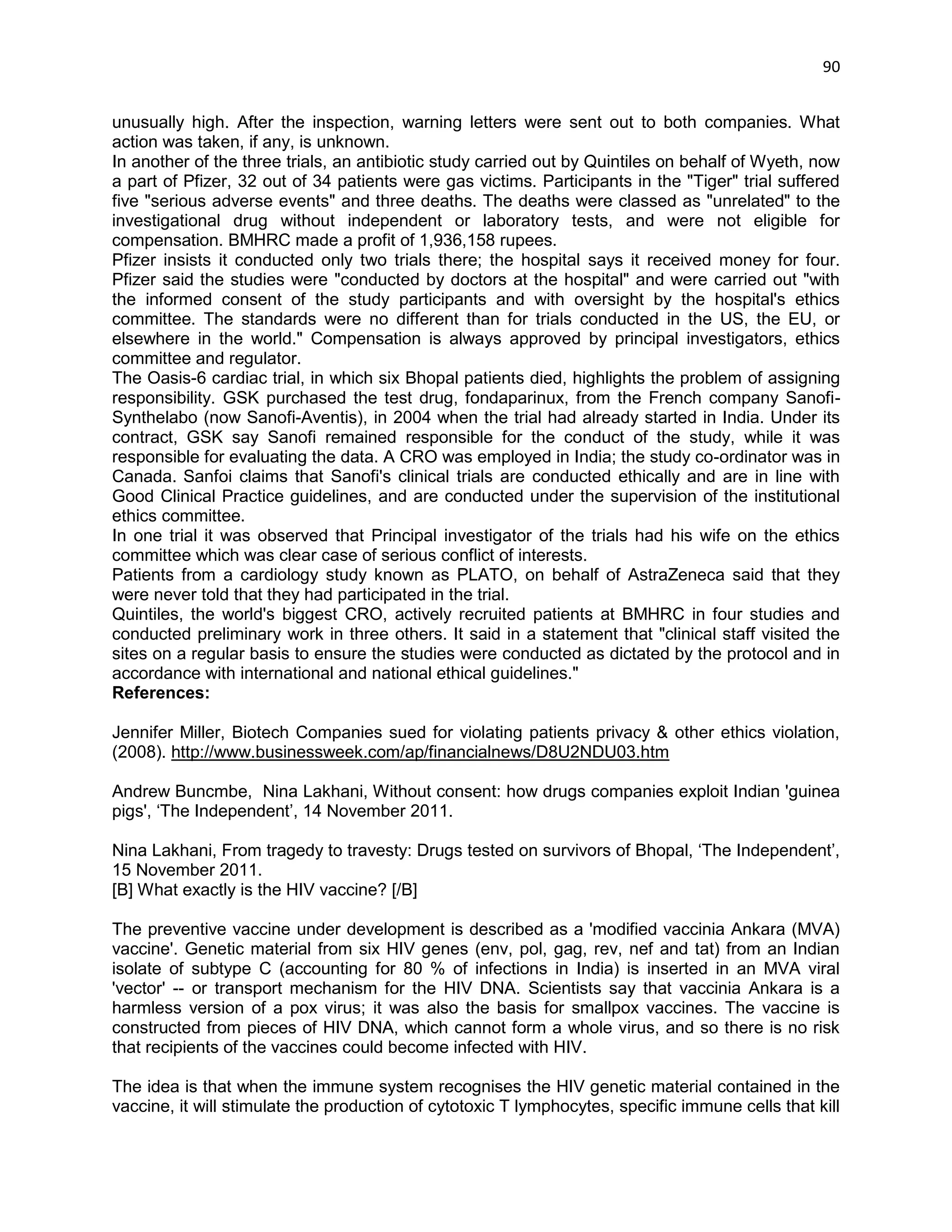 90 
unusually high. After the inspection, warning letters were sent out to both companies. What action was taken, if any, is unknown. 
In another of the three trials, an antibiotic study carried out by Quintiles on behalf of Wyeth, now a part of Pfizer, 32 out of 34 patients were gas victims. Participants in the "Tiger" trial suffered five "serious adverse events" and three deaths. The deaths were classed as "unrelated" to the investigational drug without independent or laboratory tests, and were not eligible for compensation. BMHRC made a profit of 1,936,158 rupees. 
Pfizer insists it conducted only two trials there; the hospital says it received money for four. Pfizer said the studies were "conducted by doctors at the hospital" and were carried out "with the informed consent of the study participants and with oversight by the hospital's ethics committee. The standards were no different than for trials conducted in the US, the EU, or elsewhere in the world." Compensation is always approved by principal investigators, ethics committee and regulator. 
The Oasis-6 cardiac trial, in which six Bhopal patients died, highlights the problem of assigning responsibility. GSK purchased the test drug, fondaparinux, from the French company Sanofi- Synthelabo (now Sanofi-Aventis), in 2004 when the trial had already started in India. Under its contract, GSK say Sanofi remained responsible for the conduct of the study, while it was responsible for evaluating the data. A CRO was employed in India; the study co-ordinator was in Canada. Sanfoi claims that Sanofi's clinical trials are conducted ethically and are in line with Good Clinical Practice guidelines, and are conducted under the supervision of the institutional ethics committee. 
In one trial it was observed that Principal investigator of the trials had his wife on the ethics committee which was clear case of serious conflict of interests. 
Patients from a cardiology study known as PLATO, on behalf of AstraZeneca said that they were never told that they had participated in the trial. 
Quintiles, the world's biggest CRO, actively recruited patients at BMHRC in four studies and conducted preliminary work in three others. It said in a statement that "clinical staff visited the sites on a regular basis to ensure the studies were conducted as dictated by the protocol and in accordance with international and national ethical guidelines." 
References: 
Jennifer Miller, Biotech Companies sued for violating patients privacy & other ethics violation, (2008). http://www.businessweek.com/ap/financialnews/D8U2NDU03.htm 
Andrew Buncmbe, Nina Lakhani, Without consent: how drugs companies exploit Indian 'guinea pigs', ‗The Independent‘, 14 November 2011. 
Nina Lakhani, From tragedy to travesty: Drugs tested on survivors of Bhopal, ‗The Independent‘, 15 November 2011. 
[B] What exactly is the HIV vaccine? [/B] 
The preventive vaccine under development is described as a 'modified vaccinia Ankara (MVA) vaccine'. Genetic material from six HIV genes (env, pol, gag, rev, nef and tat) from an Indian isolate of subtype C (accounting for 80 % of infections in India) is inserted in an MVA viral 'vector' -- or transport mechanism for the HIV DNA. Scientists say that vaccinia Ankara is a harmless version of a pox virus; it was also the basis for smallpox vaccines. The vaccine is constructed from pieces of HIV DNA, which cannot form a whole virus, and so there is no risk that recipients of the vaccines could become infected with HIV. 
The idea is that when the immune system recognises the HIV genetic material contained in the vaccine, it will stimulate the production of cytotoxic T lymphocytes, specific immune cells that kill  