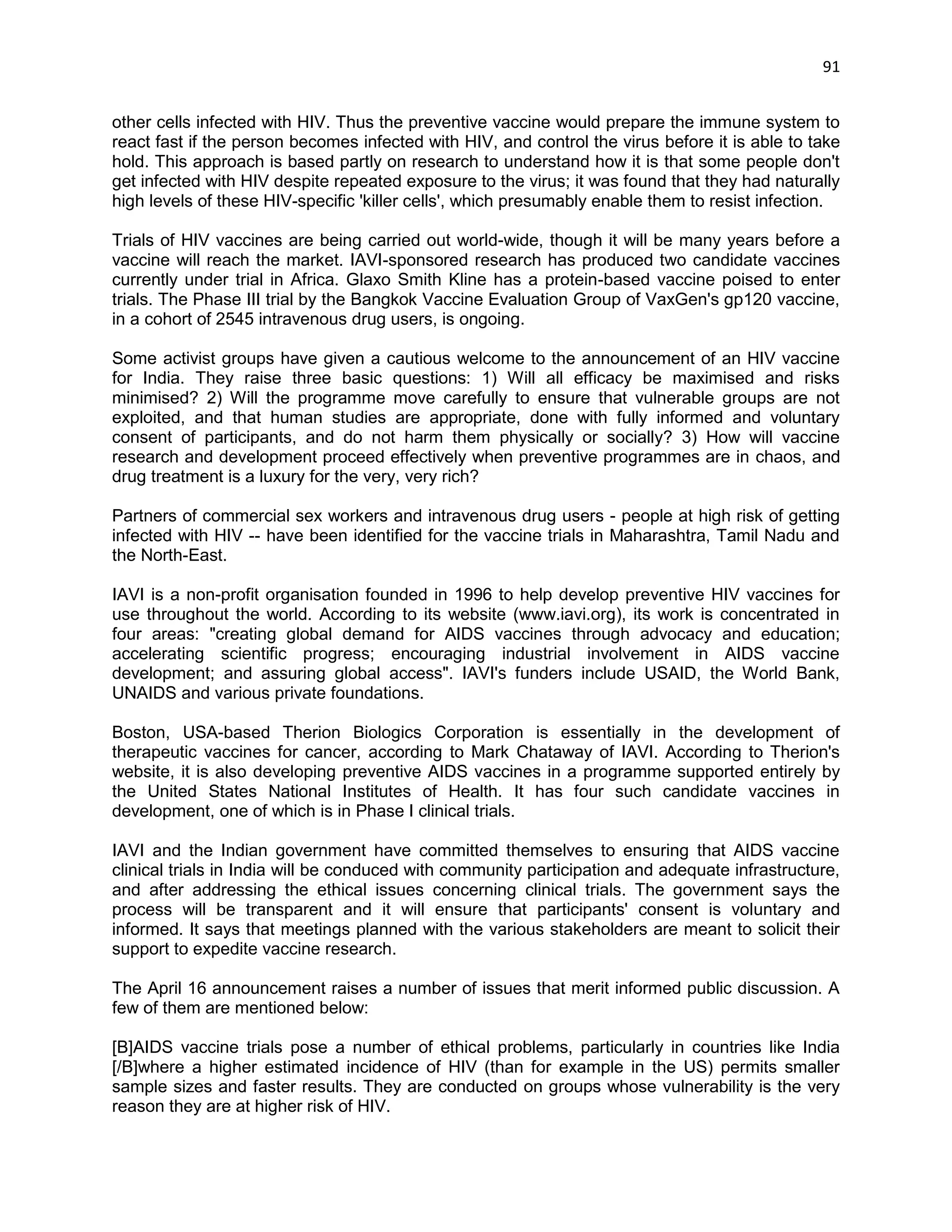 91 
other cells infected with HIV. Thus the preventive vaccine would prepare the immune system to react fast if the person becomes infected with HIV, and control the virus before it is able to take hold. This approach is based partly on research to understand how it is that some people don't get infected with HIV despite repeated exposure to the virus; it was found that they had naturally high levels of these HIV-specific 'killer cells', which presumably enable them to resist infection. 
Trials of HIV vaccines are being carried out world-wide, though it will be many years before a vaccine will reach the market. IAVI-sponsored research has produced two candidate vaccines currently under trial in Africa. Glaxo Smith Kline has a protein-based vaccine poised to enter trials. The Phase III trial by the Bangkok Vaccine Evaluation Group of VaxGen's gp120 vaccine, in a cohort of 2545 intravenous drug users, is ongoing. 
Some activist groups have given a cautious welcome to the announcement of an HIV vaccine for India. They raise three basic questions: 1) Will all efficacy be maximised and risks minimised? 2) Will the programme move carefully to ensure that vulnerable groups are not exploited, and that human studies are appropriate, done with fully informed and voluntary consent of participants, and do not harm them physically or socially? 3) How will vaccine research and development proceed effectively when preventive programmes are in chaos, and drug treatment is a luxury for the very, very rich? 
Partners of commercial sex workers and intravenous drug users - people at high risk of getting infected with HIV -- have been identified for the vaccine trials in Maharashtra, Tamil Nadu and the North-East. 
IAVI is a non-profit organisation founded in 1996 to help develop preventive HIV vaccines for use throughout the world. According to its website (www.iavi.org), its work is concentrated in four areas: "creating global demand for AIDS vaccines through advocacy and education; accelerating scientific progress; encouraging industrial involvement in AIDS vaccine development; and assuring global access". IAVI's funders include USAID, the World Bank, UNAIDS and various private foundations. 
Boston, USA-based Therion Biologics Corporation is essentially in the development of therapeutic vaccines for cancer, according to Mark Chataway of IAVI. According to Therion's website, it is also developing preventive AIDS vaccines in a programme supported entirely by the United States National Institutes of Health. It has four such candidate vaccines in development, one of which is in Phase I clinical trials. 
IAVI and the Indian government have committed themselves to ensuring that AIDS vaccine clinical trials in India will be conduced with community participation and adequate infrastructure, and after addressing the ethical issues concerning clinical trials. The government says the process will be transparent and it will ensure that participants' consent is voluntary and informed. It says that meetings planned with the various stakeholders are meant to solicit their support to expedite vaccine research. 
The April 16 announcement raises a number of issues that merit informed public discussion. A few of them are mentioned below: 
[B]AIDS vaccine trials pose a number of ethical problems, particularly in countries like India [/B]where a higher estimated incidence of HIV (than for example in the US) permits smaller sample sizes and faster results. They are conducted on groups whose vulnerability is the very reason they are at higher risk of HIV.  