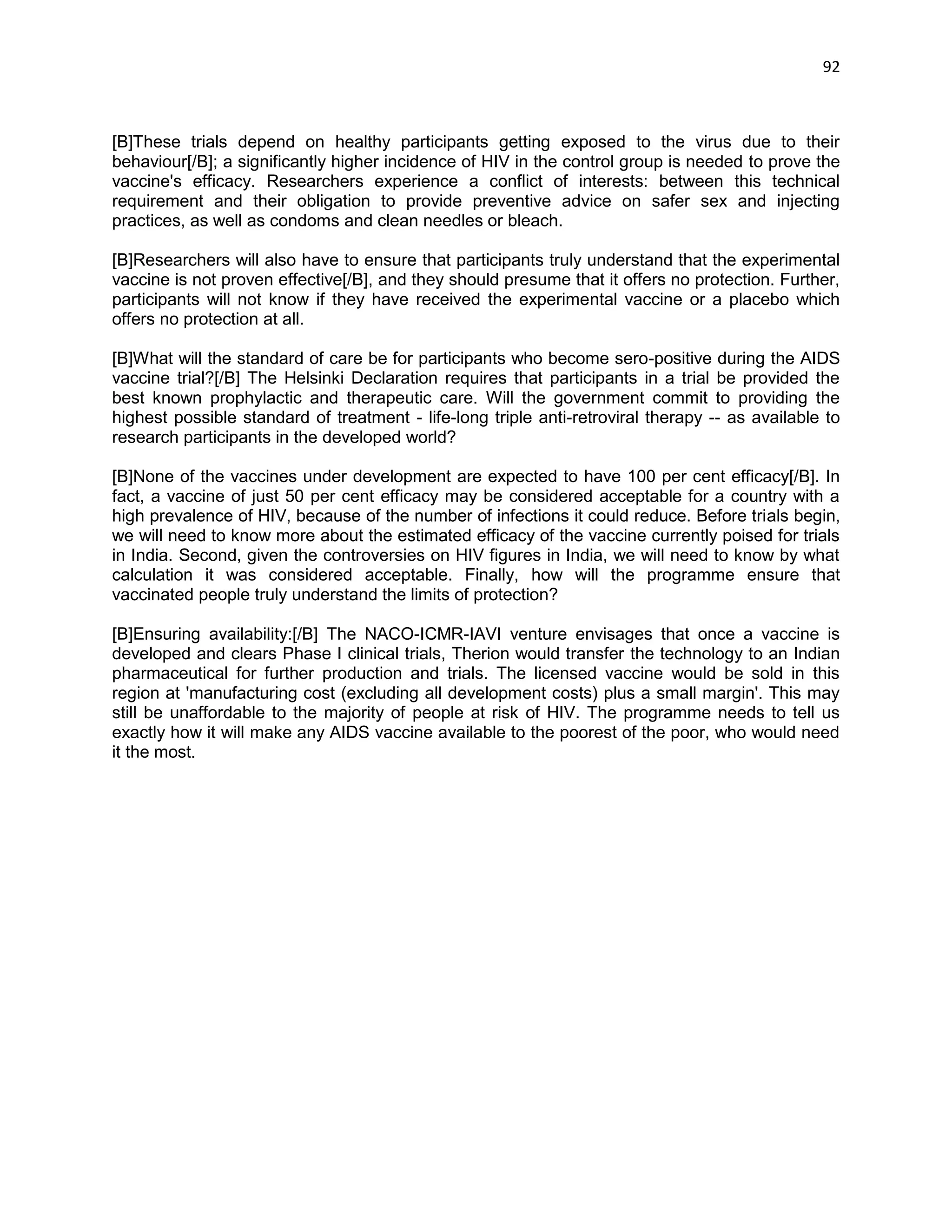 92 
[B]These trials depend on healthy participants getting exposed to the virus due to their behaviour[/B]; a significantly higher incidence of HIV in the control group is needed to prove the vaccine's efficacy. Researchers experience a conflict of interests: between this technical requirement and their obligation to provide preventive advice on safer sex and injecting practices, as well as condoms and clean needles or bleach. 
[B]Researchers will also have to ensure that participants truly understand that the experimental vaccine is not proven effective[/B], and they should presume that it offers no protection. Further, participants will not know if they have received the experimental vaccine or a placebo which offers no protection at all. 
[B]What will the standard of care be for participants who become sero-positive during the AIDS vaccine trial?[/B] The Helsinki Declaration requires that participants in a trial be provided the best known prophylactic and therapeutic care. Will the government commit to providing the highest possible standard of treatment - life-long triple anti-retroviral therapy -- as available to research participants in the developed world? 
[B]None of the vaccines under development are expected to have 100 per cent efficacy[/B]. In fact, a vaccine of just 50 per cent efficacy may be considered acceptable for a country with a high prevalence of HIV, because of the number of infections it could reduce. Before trials begin, we will need to know more about the estimated efficacy of the vaccine currently poised for trials in India. Second, given the controversies on HIV figures in India, we will need to know by what calculation it was considered acceptable. Finally, how will the programme ensure that vaccinated people truly understand the limits of protection? 
[B]Ensuring availability:[/B] The NACO-ICMR-IAVI venture envisages that once a vaccine is developed and clears Phase I clinical trials, Therion would transfer the technology to an Indian pharmaceutical for further production and trials. The licensed vaccine would be sold in this region at 'manufacturing cost (excluding all development costs) plus a small margin'. This may still be unaffordable to the majority of people at risk of HIV. The programme needs to tell us exactly how it will make any AIDS vaccine available to the poorest of the poor, who would need it the most. 
 