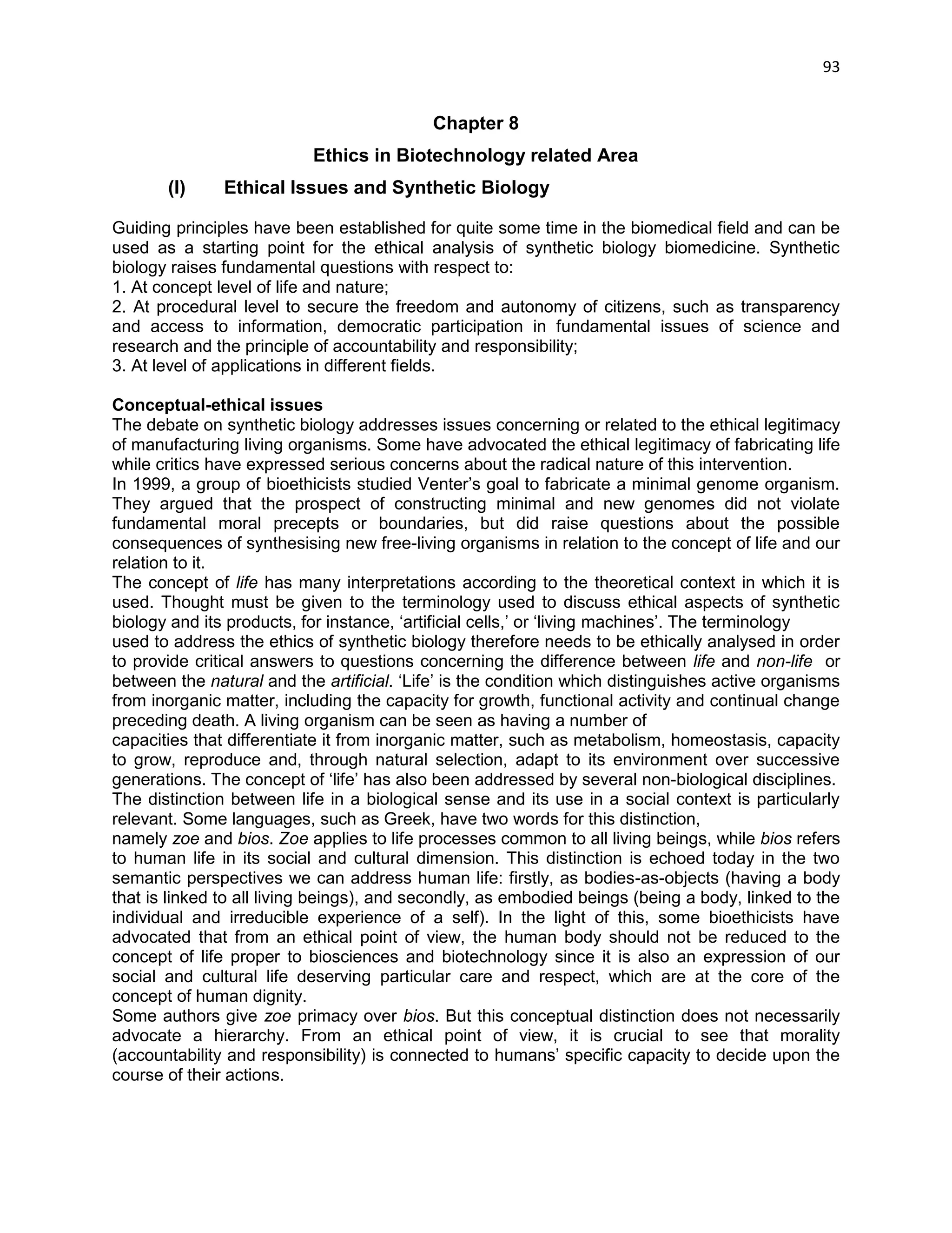 93 
Chapter 8 
Ethics in Biotechnology related Area 
(I) Ethical Issues and Synthetic Biology 
Guiding principles have been established for quite some time in the biomedical field and can be used as a starting point for the ethical analysis of synthetic biology biomedicine. Synthetic biology raises fundamental questions with respect to: 
1. At concept level of life and nature; 
2. At procedural level to secure the freedom and autonomy of citizens, such as transparency and access to information, democratic participation in fundamental issues of science and research and the principle of accountability and responsibility; 
3. At level of applications in different fields. 
Conceptual-ethical issues 
The debate on synthetic biology addresses issues concerning or related to the ethical legitimacy of manufacturing living organisms. Some have advocated the ethical legitimacy of fabricating life while critics have expressed serious concerns about the radical nature of this intervention. 
In 1999, a group of bioethicists studied Venter‘s goal to fabricate a minimal genome organism. They argued that the prospect of constructing minimal and new genomes did not violate fundamental moral precepts or boundaries, but did raise questions about the possible consequences of synthesising new free-living organisms in relation to the concept of life and our relation to it. 
The concept of life has many interpretations according to the theoretical context in which it is used. Thought must be given to the terminology used to discuss ethical aspects of synthetic biology and its products, for instance, ‗artificial cells,‘ or ‗living machines‘. The terminology 
used to address the ethics of synthetic biology therefore needs to be ethically analysed in order to provide critical answers to questions concerning the difference between life and non-life or between the natural and the artificial. ‗Life‘ is the condition which distinguishes active organisms from inorganic matter, including the capacity for growth, functional activity and continual change preceding death. A living organism can be seen as having a number of 
capacities that differentiate it from inorganic matter, such as metabolism, homeostasis, capacity to grow, reproduce and, through natural selection, adapt to its environment over successive generations. The concept of ‗life‘ has also been addressed by several non-biological disciplines. 
The distinction between life in a biological sense and its use in a social context is particularly relevant. Some languages, such as Greek, have two words for this distinction, 
namely zoe and bios. Zoe applies to life processes common to all living beings, while bios refers to human life in its social and cultural dimension. This distinction is echoed today in the two semantic perspectives we can address human life: firstly, as bodies-as-objects (having a body that is linked to all living beings), and secondly, as embodied beings (being a body, linked to the individual and irreducible experience of a self). In the light of this, some bioethicists have advocated that from an ethical point of view, the human body should not be reduced to the concept of life proper to biosciences and biotechnology since it is also an expression of our social and cultural life deserving particular care and respect, which are at the core of the concept of human dignity. 
Some authors give zoe primacy over bios. But this conceptual distinction does not necessarily advocate a hierarchy. From an ethical point of view, it is crucial to see that morality (accountability and responsibility) is connected to humans‘ specific capacity to decide upon the course of their actions.  