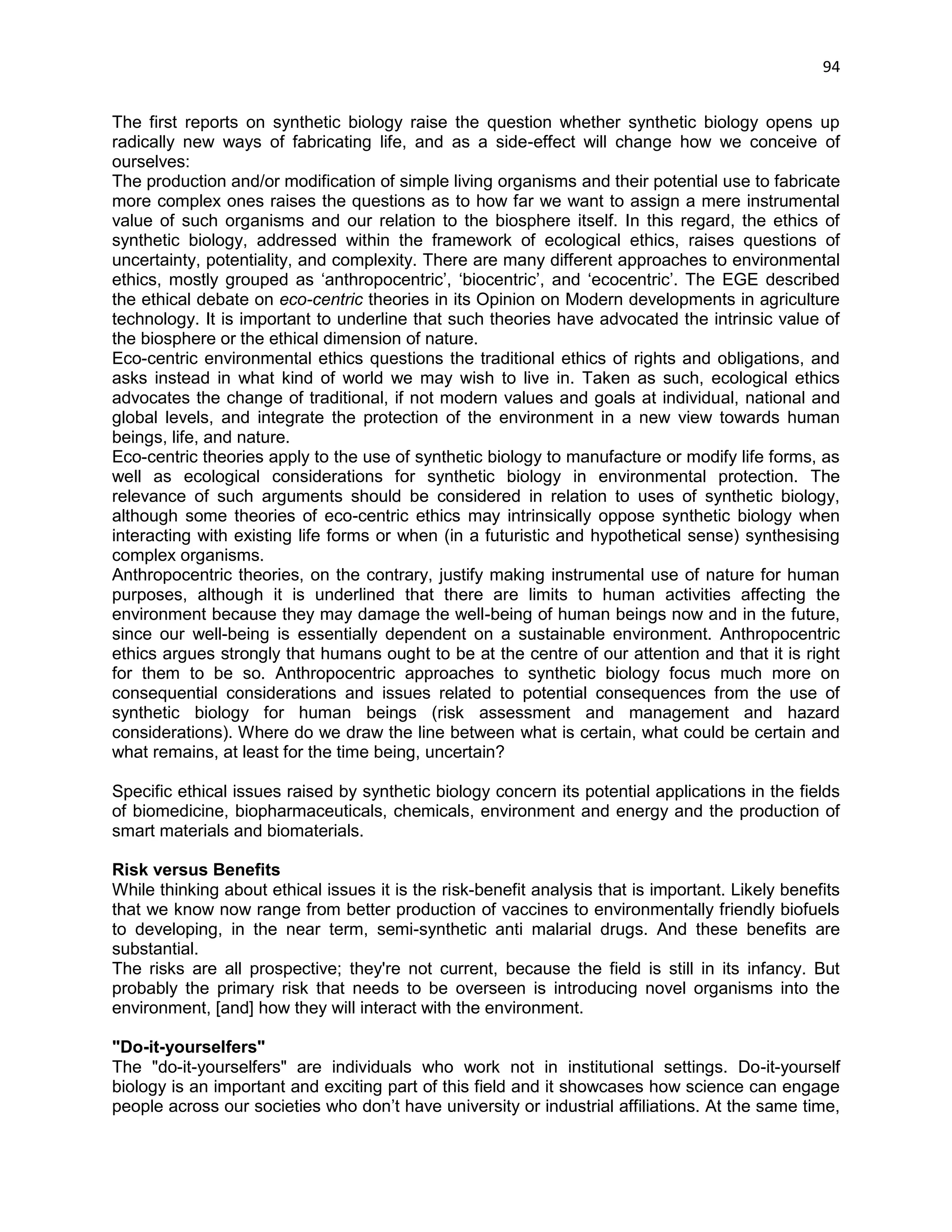 94 
The first reports on synthetic biology raise the question whether synthetic biology opens up radically new ways of fabricating life, and as a side-effect will change how we conceive of ourselves: 
The production and/or modification of simple living organisms and their potential use to fabricate more complex ones raises the questions as to how far we want to assign a mere instrumental value of such organisms and our relation to the biosphere itself. In this regard, the ethics of synthetic biology, addressed within the framework of ecological ethics, raises questions of uncertainty, potentiality, and complexity. There are many different approaches to environmental ethics, mostly grouped as ‗anthropocentric‘, ‗biocentric‘, and ‗ecocentric‘. The EGE described the ethical debate on eco-centric theories in its Opinion on Modern developments in agriculture technology. It is important to underline that such theories have advocated the intrinsic value of the biosphere or the ethical dimension of nature. 
Eco-centric environmental ethics questions the traditional ethics of rights and obligations, and asks instead in what kind of world we may wish to live in. Taken as such, ecological ethics advocates the change of traditional, if not modern values and goals at individual, national and global levels, and integrate the protection of the environment in a new view towards human beings, life, and nature. 
Eco-centric theories apply to the use of synthetic biology to manufacture or modify life forms, as well as ecological considerations for synthetic biology in environmental protection. The relevance of such arguments should be considered in relation to uses of synthetic biology, although some theories of eco-centric ethics may intrinsically oppose synthetic biology when interacting with existing life forms or when (in a futuristic and hypothetical sense) synthesising complex organisms. 
Anthropocentric theories, on the contrary, justify making instrumental use of nature for human purposes, although it is underlined that there are limits to human activities affecting the environment because they may damage the well-being of human beings now and in the future, since our well-being is essentially dependent on a sustainable environment. Anthropocentric ethics argues strongly that humans ought to be at the centre of our attention and that it is right for them to be so. Anthropocentric approaches to synthetic biology focus much more on consequential considerations and issues related to potential consequences from the use of synthetic biology for human beings (risk assessment and management and hazard considerations). Where do we draw the line between what is certain, what could be certain and what remains, at least for the time being, uncertain? 
Specific ethical issues raised by synthetic biology concern its potential applications in the fields of biomedicine, biopharmaceuticals, chemicals, environment and energy and the production of smart materials and biomaterials. 
Risk versus Benefits 
While thinking about ethical issues it is the risk-benefit analysis that is important. Likely benefits that we know now range from better production of vaccines to environmentally friendly biofuels to developing, in the near term, semi-synthetic anti malarial drugs. And these benefits are substantial. The risks are all prospective; they're not current, because the field is still in its infancy. But probably the primary risk that needs to be overseen is introducing novel organisms into the environment, [and] how they will interact with the environment. 
"Do-it-yourselfers" 
The "do-it-yourselfers" are individuals who work not in institutional settings. Do-it-yourself biology is an important and exciting part of this field and it showcases how science can engage people across our societies who don‘t have university or industrial affiliations. At the same time,  