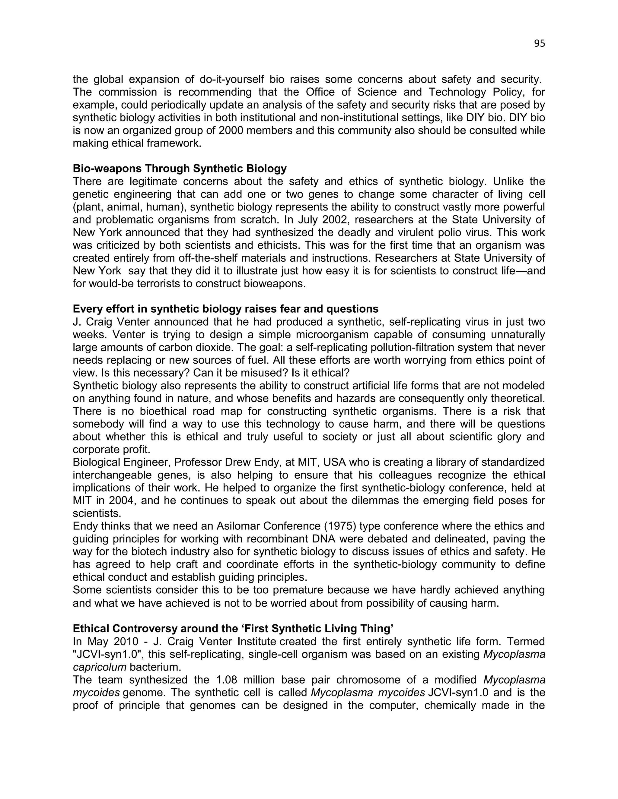 95 
the global expansion of do-it-yourself bio raises some concerns about safety and security. The commission is recommending that the Office of Science and Technology Policy, for example, could periodically update an analysis of the safety and security risks that are posed by synthetic biology activities in both institutional and non-institutional settings, like DIY bio. DIY bio is now an organized group of 2000 members and this community also should be consulted while making ethical framework. 
Bio-weapons Through Synthetic Biology There are legitimate concerns about the safety and ethics of synthetic biology. Unlike the genetic engineering that can add one or two genes to change some character of living cell (plant, animal, human), synthetic biology represents the ability to construct vastly more powerful and problematic organisms from scratch. In July 2002, researchers at the State University of New York announced that they had synthesized the deadly and virulent polio virus. This work was criticized by both scientists and ethicists. This was for the first time that an organism was created entirely from off-the-shelf materials and instructions. Researchers at State University of New York say that they did it to illustrate just how easy it is for scientists to construct life—and for would-be terrorists to construct bioweapons. 
Every effort in synthetic biology raises fear and questions J. Craig Venter announced that he had produced a synthetic, self-replicating virus in just two weeks. Venter is trying to design a simple microorganism capable of consuming unnaturally large amounts of carbon dioxide. The goal: a self-replicating pollution-filtration system that never needs replacing or new sources of fuel. All these efforts are worth worrying from ethics point of view. Is this necessary? Can it be misused? Is it ethical? Synthetic biology also represents the ability to construct artificial life forms that are not modeled on anything found in nature, and whose benefits and hazards are consequently only theoretical. There is no bioethical road map for constructing synthetic organisms. There is a risk that somebody will find a way to use this technology to cause harm, and there will be questions about whether this is ethical and truly useful to society or just all about scientific glory and corporate profit. Biological Engineer, Professor Drew Endy, at MIT, USA who is creating a library of standardized interchangeable genes, is also helping to ensure that his colleagues recognize the ethical implications of their work. He helped to organize the first synthetic-biology conference, held at MIT in 2004, and he continues to speak out about the dilemmas the emerging field poses for scientists. Endy thinks that we need an Asilomar Conference (1975) type conference where the ethics and guiding principles for working with recombinant DNA were debated and delineated, paving the way for the biotech industry also for synthetic biology to discuss issues of ethics and safety. He has agreed to help craft and coordinate efforts in the synthetic-biology community to define ethical conduct and establish guiding principles. Some scientists consider this to be too premature because we have hardly achieved anything and what we have achieved is not to be worried about from possibility of causing harm. 
Ethical Controversy around the ‘First Synthetic Living Thing’ 
In May 2010 - J. Craig Venter Institute created the first entirely synthetic life form. Termed "JCVI-syn1.0", this self-replicating, single-cell organism was based on an existing Mycoplasma capricolum bacterium. 
The team synthesized the 1.08 million base pair chromosome of a modified Mycoplasma mycoides genome. The synthetic cell is called Mycoplasma mycoides JCVI-syn1.0 and is the proof of principle that genomes can be designed in the computer, chemically made in the  