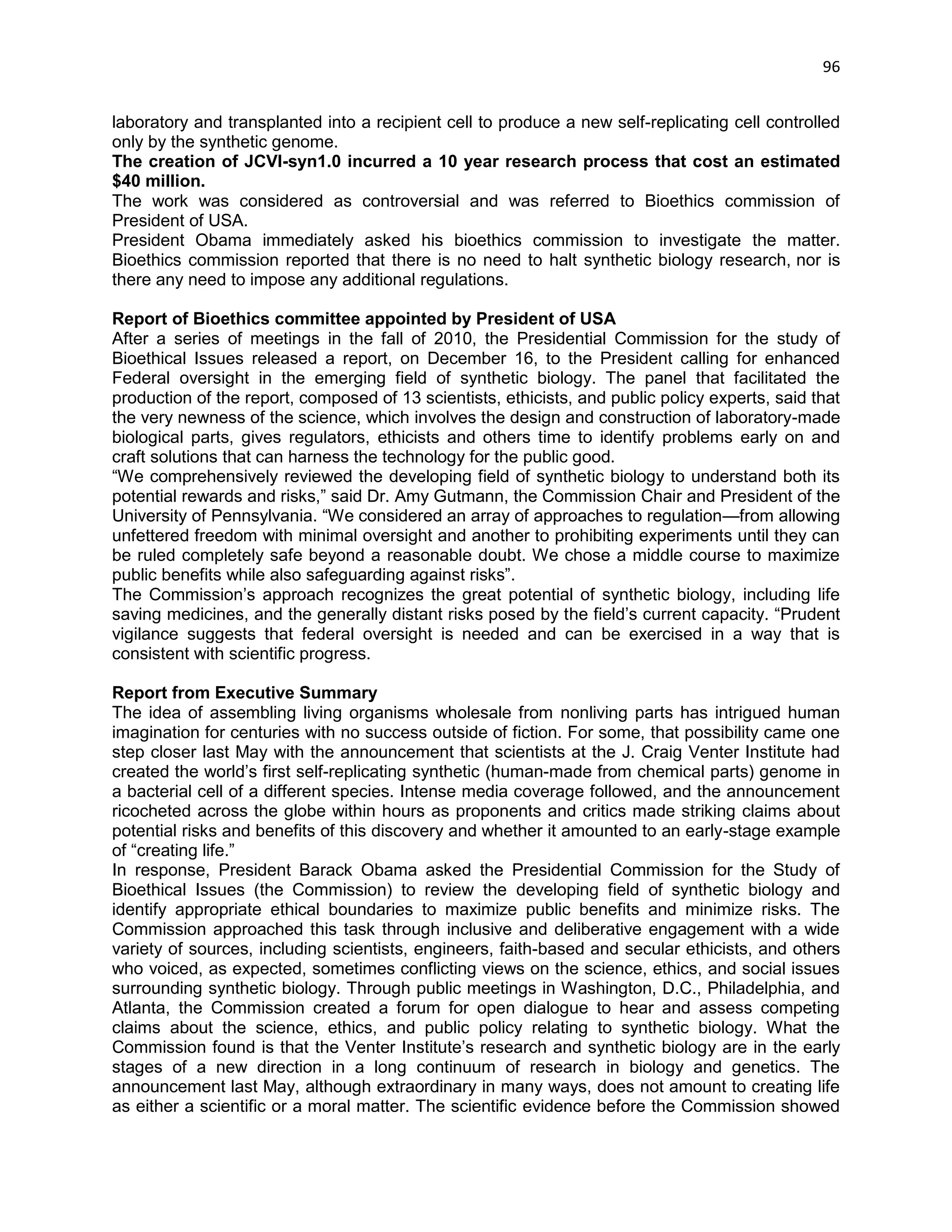 96 
laboratory and transplanted into a recipient cell to produce a new self-replicating cell controlled only by the synthetic genome. 
The creation of JCVI-syn1.0 incurred a 10 year research process that cost an estimated $40 million. 
The work was considered as controversial and was referred to Bioethics commission of President of USA. 
President Obama immediately asked his bioethics commission to investigate the matter. Bioethics commission reported that there is no need to halt synthetic biology research, nor is there any need to impose any additional regulations. Report of Bioethics committee appointed by President of USA After a series of meetings in the fall of 2010, the Presidential Commission for the study of Bioethical Issues released a report, on December 16, to the President calling for enhanced Federal oversight in the emerging field of synthetic biology. The panel that facilitated the production of the report, composed of 13 scientists, ethicists, and public policy experts, said that the very newness of the science, which involves the design and construction of laboratory-made biological parts, gives regulators, ethicists and others time to identify problems early on and craft solutions that can harness the technology for the public good. ―We comprehensively reviewed the developing field of synthetic biology to understand both its potential rewards and risks,‖ said Dr. Amy Gutmann, the Commission Chair and President of the University of Pennsylvania. ―We considered an array of approaches to regulation—from allowing unfettered freedom with minimal oversight and another to prohibiting experiments until they can be ruled completely safe beyond a reasonable doubt. We chose a middle course to maximize public benefits while also safeguarding against risks‖. The Commission‘s approach recognizes the great potential of synthetic biology, including life saving medicines, and the generally distant risks posed by the field‘s current capacity. ―Prudent vigilance suggests that federal oversight is needed and can be exercised in a way that is consistent with scientific progress. 
Report from Executive Summary 
The idea of assembling living organisms wholesale from nonliving parts has intrigued human imagination for centuries with no success outside of fiction. For some, that possibility came one step closer last May with the announcement that scientists at the J. Craig Venter Institute had created the world‘s first self-replicating synthetic (human-made from chemical parts) genome in a bacterial cell of a different species. Intense media coverage followed, and the announcement ricocheted across the globe within hours as proponents and critics made striking claims about potential risks and benefits of this discovery and whether it amounted to an early-stage example of ―creating life.‖ 
In response, President Barack Obama asked the Presidential Commission for the Study of Bioethical Issues (the Commission) to review the developing field of synthetic biology and identify appropriate ethical boundaries to maximize public benefits and minimize risks. The Commission approached this task through inclusive and deliberative engagement with a wide variety of sources, including scientists, engineers, faith-based and secular ethicists, and others who voiced, as expected, sometimes conflicting views on the science, ethics, and social issues surrounding synthetic biology. Through public meetings in Washington, D.C., Philadelphia, and Atlanta, the Commission created a forum for open dialogue to hear and assess competing claims about the science, ethics, and public policy relating to synthetic biology. What the Commission found is that the Venter Institute‘s research and synthetic biology are in the early stages of a new direction in a long continuum of research in biology and genetics. The announcement last May, although extraordinary in many ways, does not amount to creating life as either a scientific or a moral matter. The scientific evidence before the Commission showed  