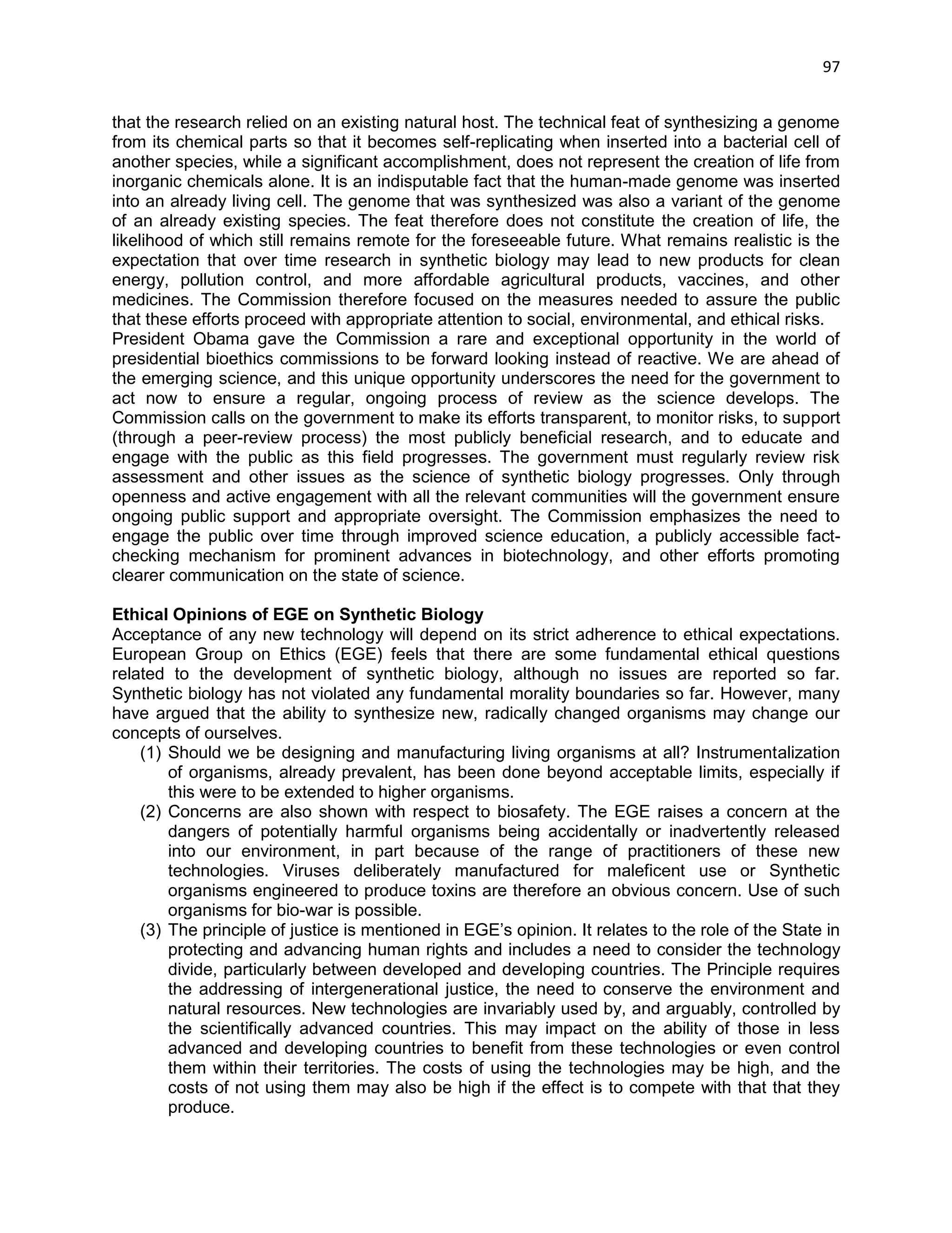 97 
that the research relied on an existing natural host. The technical feat of synthesizing a genome from its chemical parts so that it becomes self-replicating when inserted into a bacterial cell of another species, while a significant accomplishment, does not represent the creation of life from inorganic chemicals alone. It is an indisputable fact that the human-made genome was inserted into an already living cell. The genome that was synthesized was also a variant of the genome of an already existing species. The feat therefore does not constitute the creation of life, the likelihood of which still remains remote for the foreseeable future. What remains realistic is the expectation that over time research in synthetic biology may lead to new products for clean energy, pollution control, and more affordable agricultural products, vaccines, and other medicines. The Commission therefore focused on the measures needed to assure the public that these efforts proceed with appropriate attention to social, environmental, and ethical risks. 
President Obama gave the Commission a rare and exceptional opportunity in the world of presidential bioethics commissions to be forward looking instead of reactive. We are ahead of the emerging science, and this unique opportunity underscores the need for the government to act now to ensure a regular, ongoing process of review as the science develops. The Commission calls on the government to make its efforts transparent, to monitor risks, to support (through a peer-review process) the most publicly beneficial research, and to educate and engage with the public as this field progresses. The government must regularly review risk assessment and other issues as the science of synthetic biology progresses. Only through openness and active engagement with all the relevant communities will the government ensure ongoing public support and appropriate oversight. The Commission emphasizes the need to engage the public over time through improved science education, a publicly accessible fact- checking mechanism for prominent advances in biotechnology, and other efforts promoting clearer communication on the state of science. 
Ethical Opinions of EGE on Synthetic Biology 
Acceptance of any new technology will depend on its strict adherence to ethical expectations. European Group on Ethics (EGE) feels that there are some fundamental ethical questions related to the development of synthetic biology, although no issues are reported so far. Synthetic biology has not violated any fundamental morality boundaries so far. However, many have argued that the ability to synthesize new, radically changed organisms may change our concepts of ourselves. 
(1) Should we be designing and manufacturing living organisms at all? Instrumentalization of organisms, already prevalent, has been done beyond acceptable limits, especially if this were to be extended to higher organisms. 
(2) Concerns are also shown with respect to biosafety. The EGE raises a concern at the dangers of potentially harmful organisms being accidentally or inadvertently released into our environment, in part because of the range of practitioners of these new technologies. Viruses deliberately manufactured for maleficent use or Synthetic organisms engineered to produce toxins are therefore an obvious concern. Use of such organisms for bio-war is possible. 
(3) The principle of justice is mentioned in EGE‘s opinion. It relates to the role of the State in protecting and advancing human rights and includes a need to consider the technology divide, particularly between developed and developing countries. The Principle requires the addressing of intergenerational justice, the need to conserve the environment and natural resources. New technologies are invariably used by, and arguably, controlled by the scientifically advanced countries. This may impact on the ability of those in less advanced and developing countries to benefit from these technologies or even control them within their territories. The costs of using the technologies may be high, and the costs of not using them may also be high if the effect is to compete with that that they produce.  