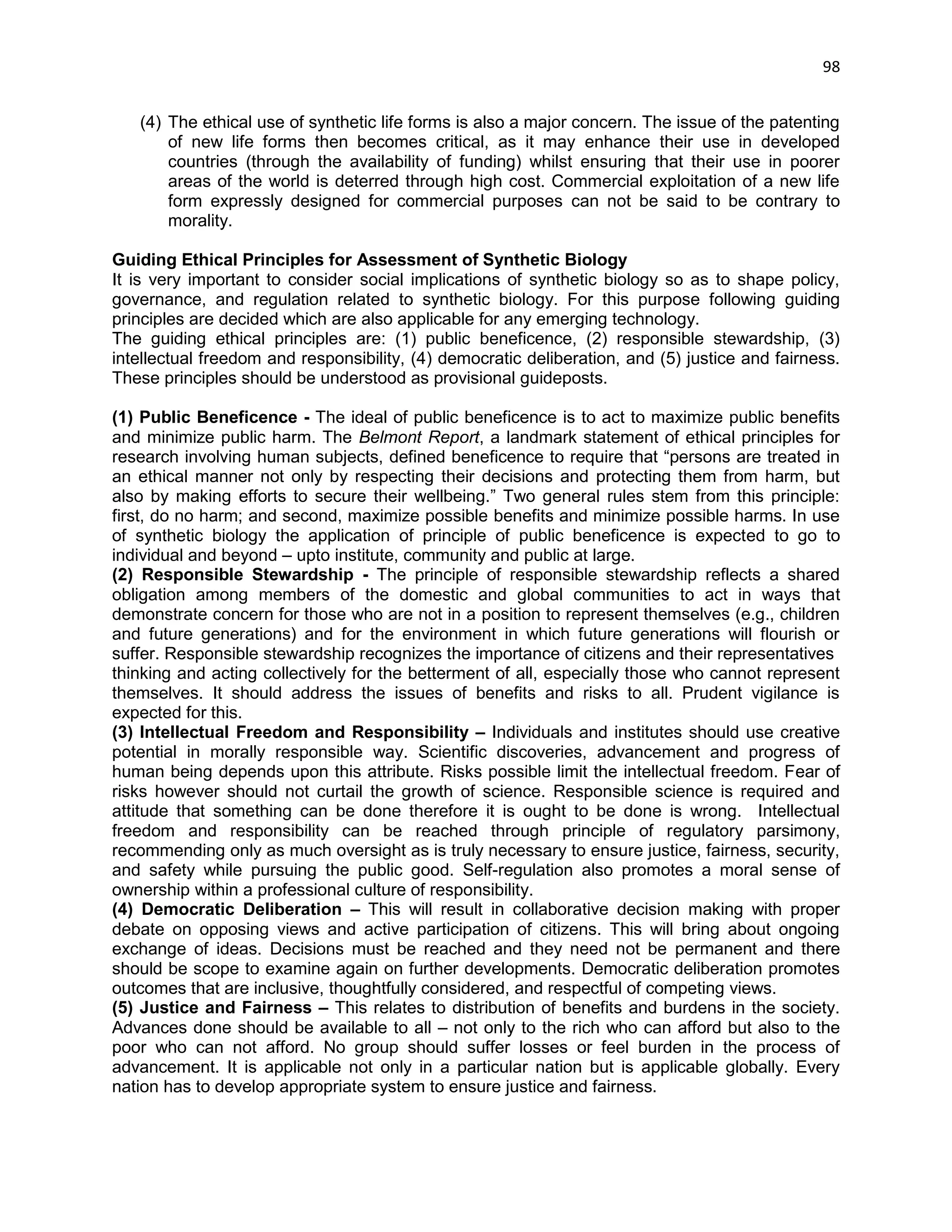 98 
(4) The ethical use of synthetic life forms is also a major concern. The issue of the patenting of new life forms then becomes critical, as it may enhance their use in developed countries (through the availability of funding) whilst ensuring that their use in poorer areas of the world is deterred through high cost. Commercial exploitation of a new life form expressly designed for commercial purposes can not be said to be contrary to morality. 
Guiding Ethical Principles for Assessment of Synthetic Biology 
It is very important to consider social implications of synthetic biology so as to shape policy, governance, and regulation related to synthetic biology. For this purpose following guiding principles are decided which are also applicable for any emerging technology. 
The guiding ethical principles are: (1) public beneficence, (2) responsible stewardship, (3) intellectual freedom and responsibility, (4) democratic deliberation, and (5) justice and fairness. These principles should be understood as provisional guideposts. 
(1) Public Beneficence - The ideal of public beneficence is to act to maximize public benefits and minimize public harm. The Belmont Report, a landmark statement of ethical principles for research involving human subjects, defined beneficence to require that ―persons are treated in an ethical manner not only by respecting their decisions and protecting them from harm, but also by making efforts to secure their wellbeing.‖ Two general rules stem from this principle: first, do no harm; and second, maximize possible benefits and minimize possible harms. In use of synthetic biology the application of principle of public beneficence is expected to go to individual and beyond – upto institute, community and public at large. 
(2) Responsible Stewardship - The principle of responsible stewardship reflects a shared obligation among members of the domestic and global communities to act in ways that demonstrate concern for those who are not in a position to represent themselves (e.g., children and future generations) and for the environment in which future generations will flourish or suffer. Responsible stewardship recognizes the importance of citizens and their representatives 
thinking and acting collectively for the betterment of all, especially those who cannot represent themselves. It should address the issues of benefits and risks to all. Prudent vigilance is expected for this. 
(3) Intellectual Freedom and Responsibility – Individuals and institutes should use creative potential in morally responsible way. Scientific discoveries, advancement and progress of human being depends upon this attribute. Risks possible limit the intellectual freedom. Fear of risks however should not curtail the growth of science. Responsible science is required and attitude that something can be done therefore it is ought to be done is wrong. Intellectual freedom and responsibility can be reached through principle of regulatory parsimony, recommending only as much oversight as is truly necessary to ensure justice, fairness, security, and safety while pursuing the public good. Self-regulation also promotes a moral sense of ownership within a professional culture of responsibility. 
(4) Democratic Deliberation – This will result in collaborative decision making with proper debate on opposing views and active participation of citizens. This will bring about ongoing exchange of ideas. Decisions must be reached and they need not be permanent and there should be scope to examine again on further developments. Democratic deliberation promotes outcomes that are inclusive, thoughtfully considered, and respectful of competing views. 
(5) Justice and Fairness – This relates to distribution of benefits and burdens in the society. Advances done should be available to all – not only to the rich who can afford but also to the poor who can not afford. No group should suffer losses or feel burden in the process of advancement. It is applicable not only in a particular nation but is applicable globally. Every nation has to develop appropriate system to ensure justice and fairness. 
 