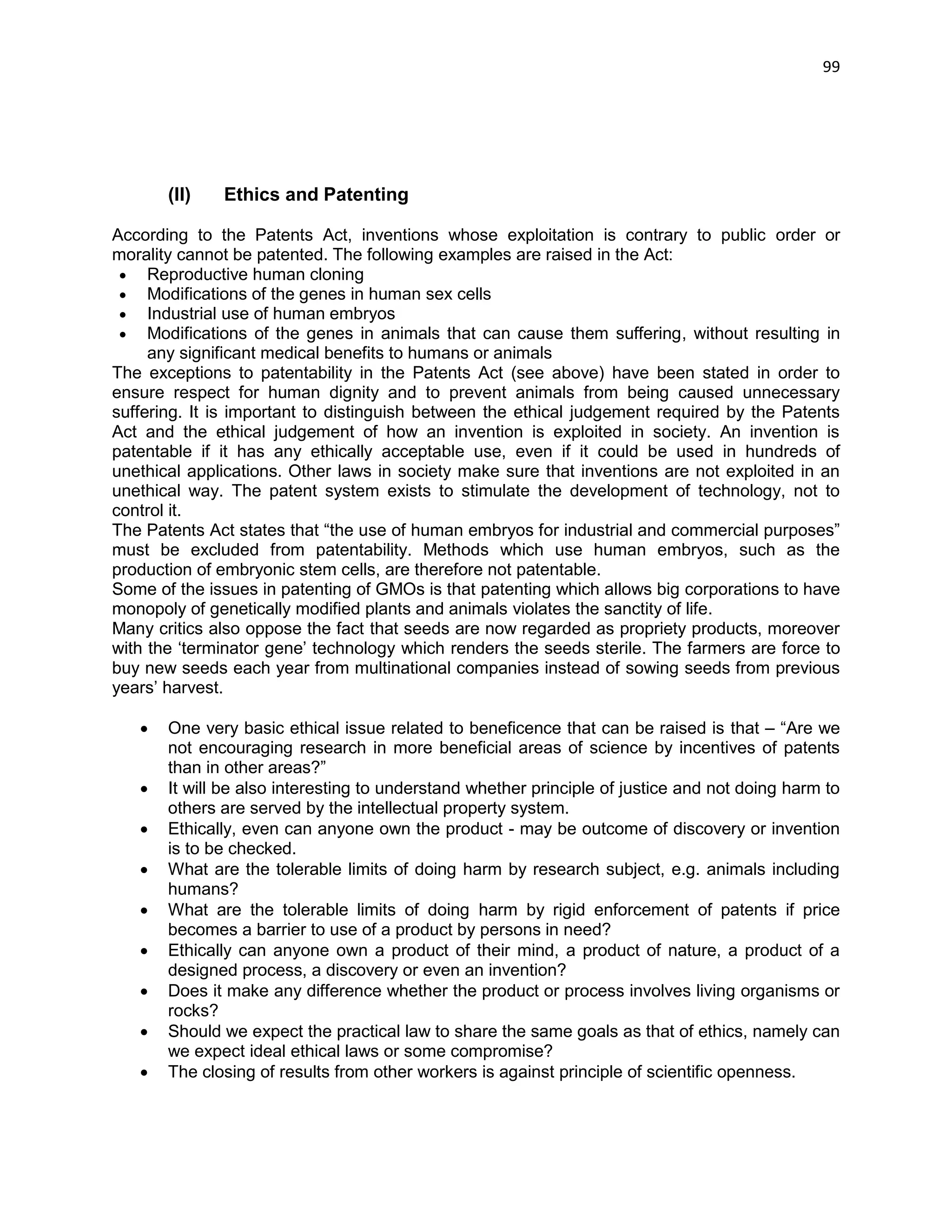 99 
(II) Ethics and Patenting According to the Patents Act, inventions whose exploitation is contrary to public order or morality cannot be patented. The following examples are raised in the Act:  Reproductive human cloning  Modifications of the genes in human sex cells  Industrial use of human embryos  Modifications of the genes in animals that can cause them suffering, without resulting in any significant medical benefits to humans or animals The exceptions to patentability in the Patents Act (see above) have been stated in order to ensure respect for human dignity and to prevent animals from being caused unnecessary suffering. It is important to distinguish between the ethical judgement required by the Patents Act and the ethical judgement of how an invention is exploited in society. An invention is patentable if it has any ethically acceptable use, even if it could be used in hundreds of unethical applications. Other laws in society make sure that inventions are not exploited in an unethical way. The patent system exists to stimulate the development of technology, not to control it. The Patents Act states that ―the use of human embryos for industrial and commercial purposes‖ must be excluded from patentability. Methods which use human embryos, such as the production of embryonic stem cells, are therefore not patentable. Some of the issues in patenting of GMOs is that patenting which allows big corporations to have monopoly of genetically modified plants and animals violates the sanctity of life. Many critics also oppose the fact that seeds are now regarded as propriety products, moreover with the ‗terminator gene‘ technology which renders the seeds sterile. The farmers are force to buy new seeds each year from multinational companies instead of sowing seeds from previous years‘ harvest.  One very basic ethical issue related to beneficence that can be raised is that – ―Are we not encouraging research in more beneficial areas of science by incentives of patents than in other areas?‖  It will be also interesting to understand whether principle of justice and not doing harm to others are served by the intellectual property system.  Ethically, even can anyone own the product - may be outcome of discovery or invention is to be checked. 
 What are the tolerable limits of doing harm by research subject, e.g. animals including humans? 
 What are the tolerable limits of doing harm by rigid enforcement of patents if price becomes a barrier to use of a product by persons in need? 
 Ethically can anyone own a product of their mind, a product of nature, a product of a designed process, a discovery or even an invention? 
 Does it make any difference whether the product or process involves living organisms or rocks? 
 Should we expect the practical law to share the same goals as that of ethics, namely can we expect ideal ethical laws or some compromise? 
 The closing of results from other workers is against principle of scientific openness.  