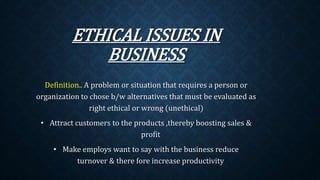 ETHICAL ISSUES IN
BUSINESS
Definition.. A problem or situation that requires a person or
organization to chose b/w alternatives that must be evaluated as
right ethical or wrong (unethical)
• Attract customers to the products ,thereby boosting sales &
profit
• Make employs want to say with the business reduce
turnover & there fore increase productivity
 