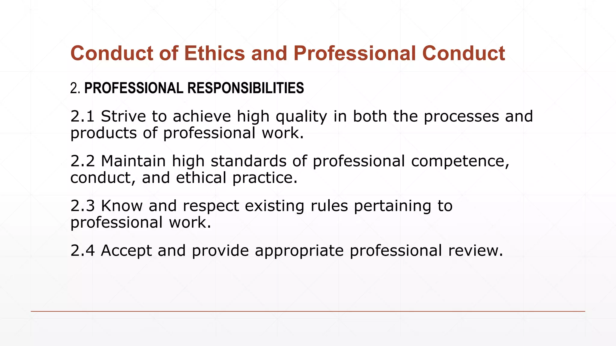 Conduct of Ethics and Professional Conduct
2. PROFESSIONAL RESPONSIBILITIES
2.1 Strive to achieve high quality in both the processes and
products of professional work.
2.2 Maintain high standards of professional competence,
conduct, and ethical practice.
2.3 Know and respect existing rules pertaining to
professional work.
2.4 Accept and provide appropriate professional review.
 