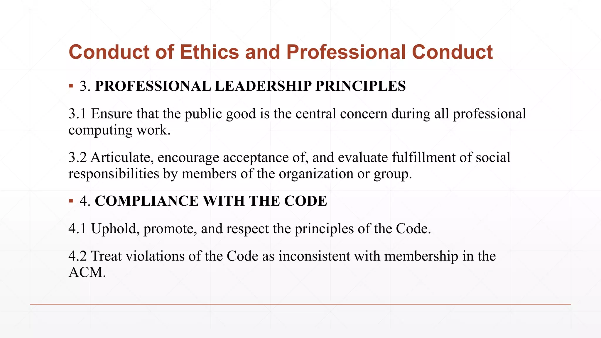 Conduct of Ethics and Professional Conduct
▪ 3. PROFESSIONAL LEADERSHIP PRINCIPLES
3.1 Ensure that the public good is the central concern during all professional
computing work.
3.2 Articulate, encourage acceptance of, and evaluate fulfillment of social
responsibilities by members of the organization or group.
▪ 4. COMPLIANCE WITH THE CODE
4.1 Uphold, promote, and respect the principles of the Code.
4.2 Treat violations of the Code as inconsistent with membership in the
ACM.
 