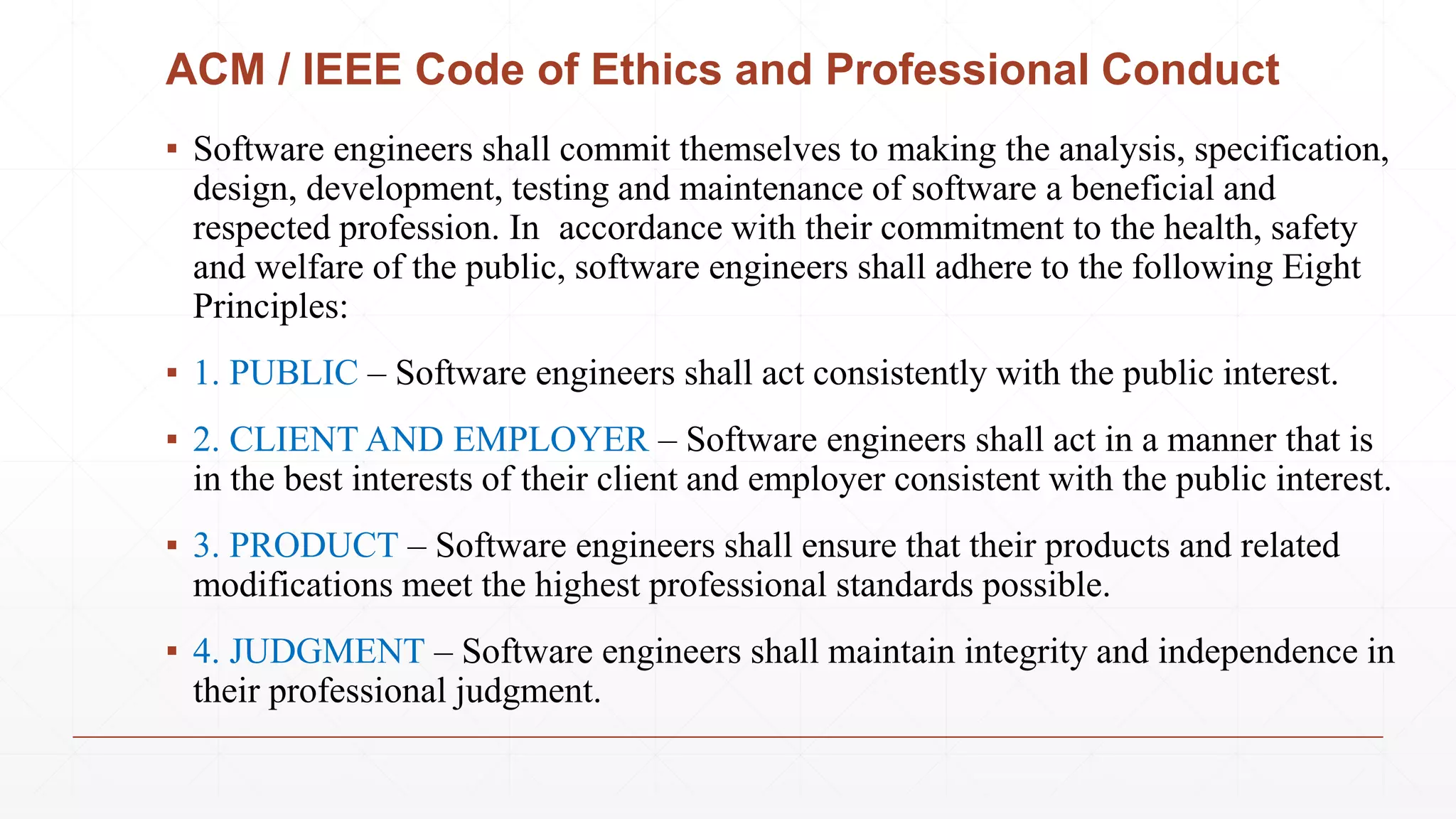 ACM / IEEE Code of Ethics and Professional Conduct
▪ Software engineers shall commit themselves to making the analysis, specification,
design, development, testing and maintenance of software a beneficial and
respected profession. In accordance with their commitment to the health, safety
and welfare of the public, software engineers shall adhere to the following Eight
Principles:
▪ 1. PUBLIC – Software engineers shall act consistently with the public interest.
▪ 2. CLIENT AND EMPLOYER – Software engineers shall act in a manner that is
in the best interests of their client and employer consistent with the public interest.
▪ 3. PRODUCT – Software engineers shall ensure that their products and related
modifications meet the highest professional standards possible.
▪ 4. JUDGMENT – Software engineers shall maintain integrity and independence in
their professional judgment.
 