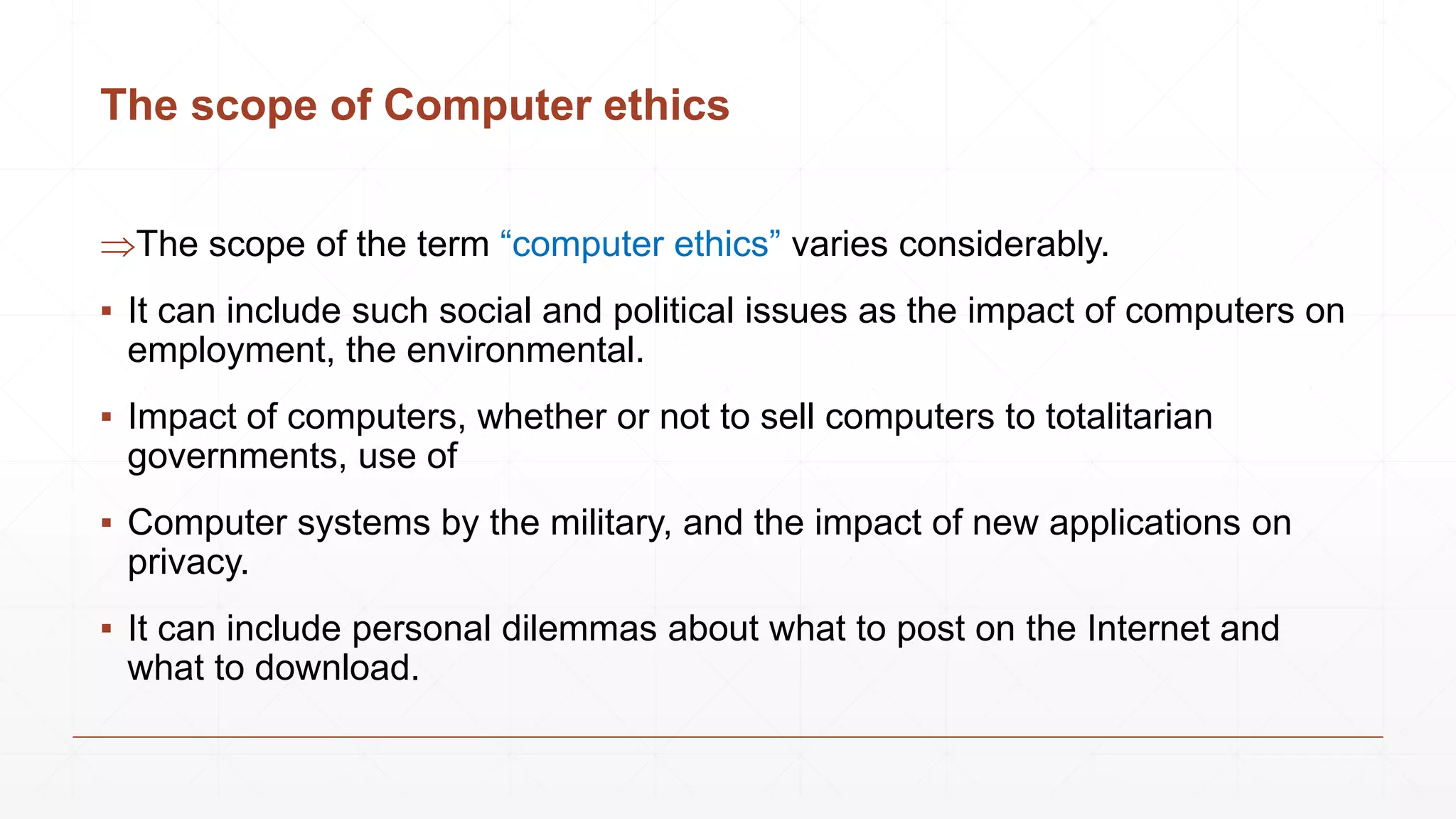 The scope of Computer ethics
The scope of the term “computer ethics” varies considerably.
▪ It can include such social and political issues as the impact of computers on
employment, the environmental.
▪ Impact of computers, whether or not to sell computers to totalitarian
governments, use of
▪ Computer systems by the military, and the impact of new applications on
privacy.
▪ It can include personal dilemmas about what to post on the Internet and
what to download.
 