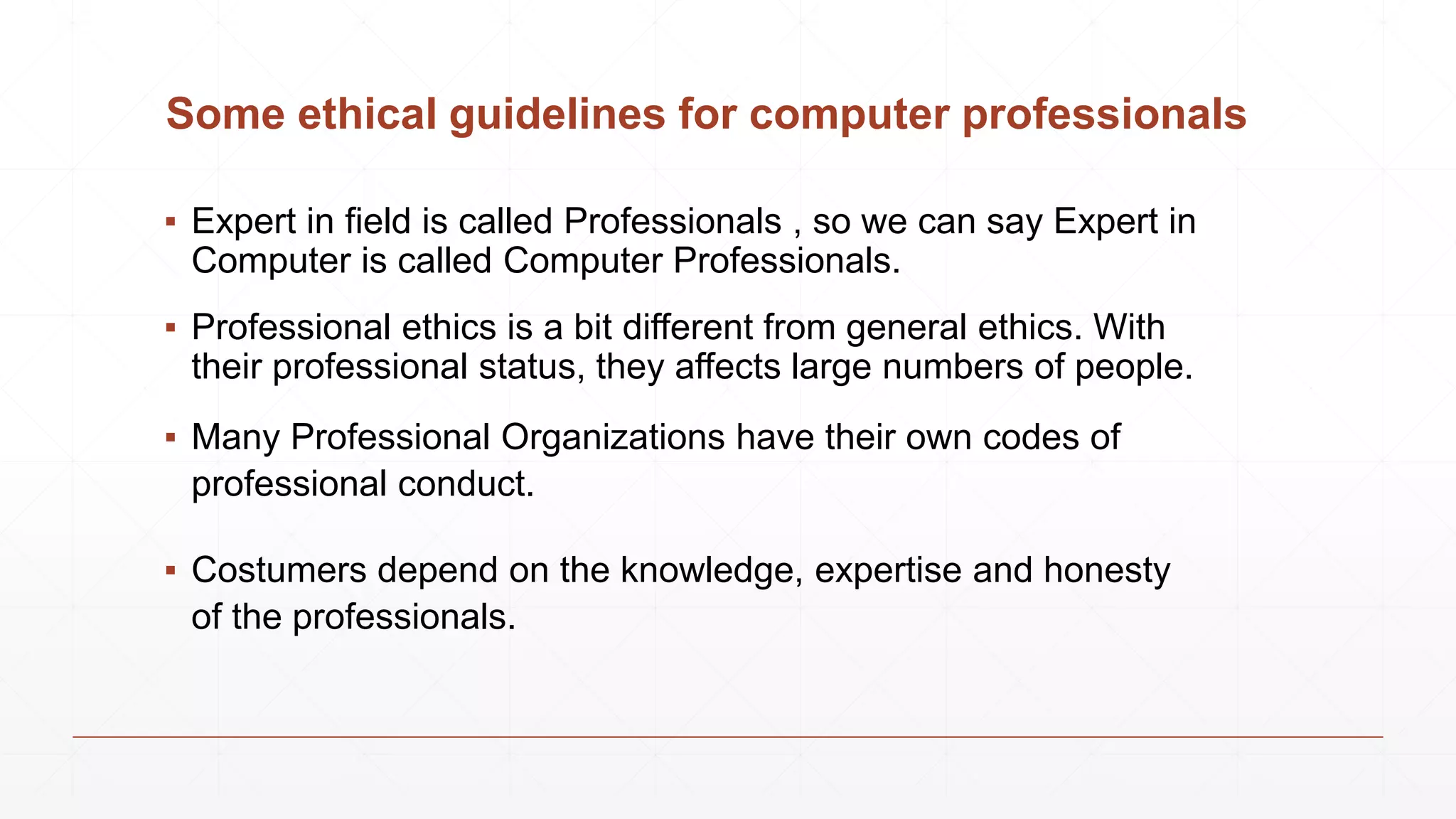 Some ethical guidelines for computer professionals
▪ Expert in field is called Professionals , so we can say Expert in
Computer is called Computer Professionals.
▪ Professional ethics is a bit different from general ethics. With
their professional status, they affects large numbers of people.
▪ Many Professional Organizations have their own codes of
professional conduct.
▪ Costumers depend on the knowledge, expertise and honesty
of the professionals.
 