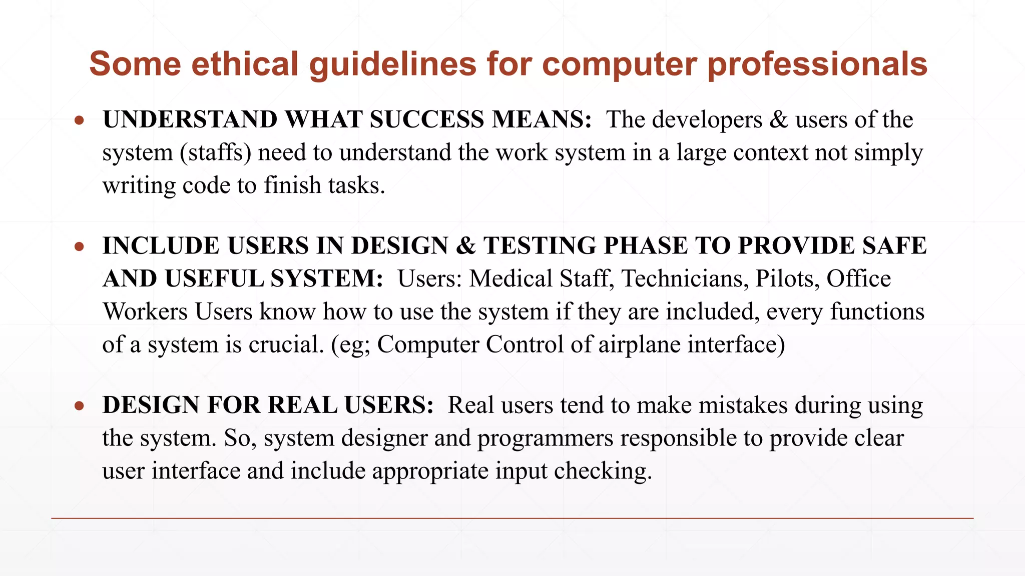 Some ethical guidelines for computer professionals
 UNDERSTAND WHAT SUCCESS MEANS: The developers & users of the
system (staffs) need to understand the work system in a large context not simply
writing code to finish tasks.
 INCLUDE USERS IN DESIGN & TESTING PHASE TO PROVIDE SAFE
AND USEFUL SYSTEM: Users: Medical Staff, Technicians, Pilots, Office
Workers Users know how to use the system if they are included, every functions
of a system is crucial. (eg; Computer Control of airplane interface)
 DESIGN FOR REAL USERS: Real users tend to make mistakes during using
the system. So, system designer and programmers responsible to provide clear
user interface and include appropriate input checking.
 