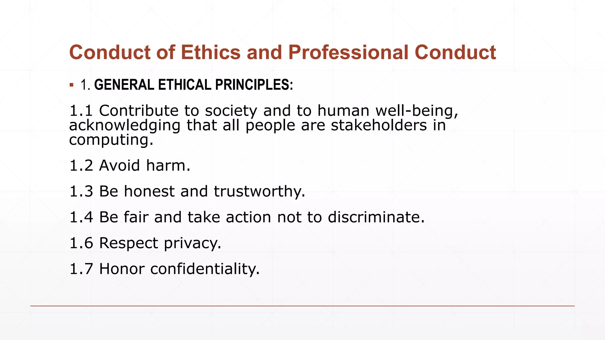 Conduct of Ethics and Professional Conduct
▪ 1. GENERAL ETHICAL PRINCIPLES:
1.1 Contribute to society and to human well-being,
acknowledging that all people are stakeholders in
computing.
1.2 Avoid harm.
1.3 Be honest and trustworthy.
1.4 Be fair and take action not to discriminate.
1.6 Respect privacy.
1.7 Honor confidentiality.
 