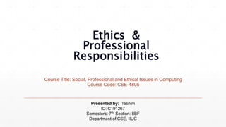 Ethics &
Professional
Responsibilities
Course Title: Social, Professional and Ethical Issues in Computing
Course Code: CSE-4805
Presented by: Tasnim
ID: C191267
Semesters: 7th Section: 8BF
Department of CSE, IIUC
 