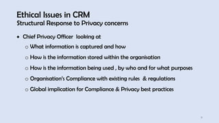 Ethical Issues in CRM
Structural Response to Privacy concerns
11
• Chief Privacy Officer looking at
o What information is captured and how
o How is the information stored within the organisation
o How is the information being used , by who and for what purposes
o Organisation’s Compliance with existing rules & regulations
o Global implication for Compliance & Privacy best practices
 