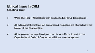 Ethical Issues in CRM
Creating Trust
16
• Walk The Talk – All dealings with anyone to be Fair & Transparent.
• All external stake holders inc. Customers & Suppliers are aligned with the
Norms of the Organisation
• All employees are equally aligned and share a Commitment to the
Organisational Code of Conduct at all times – no exceptions
 