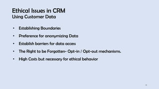 Ethical Issues in CRM
Using Customer Data
18
• Establishing Boundaries
• Preference for anonymizing Data
• Establish barriers for data access
• The Right to be Forgotten- Opt-in / Opt-out mechanisms.
• High Costs but necessary for ethical behavior
 