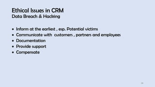 Ethical Issues in CRM
Data Breach & Hacking
20
• Inform at the earliest , esp. Potential victims
• Communicate with customers , partners and employees
• Documentation
• Provide support
• Compensate
 
