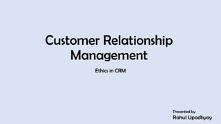 Customer Relationship
Management
Ethics in CRM
Presented by
Rahul Upadhyay
1
 