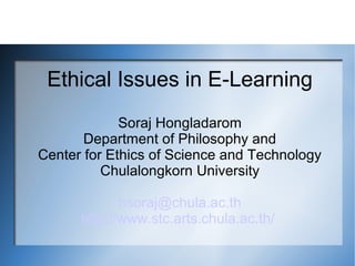 Ethical Issues in E-Learning
             Soraj Hongladarom
       Department of Philosophy and
Center for Ethics of Science and Technology
          Chulalongkorn University

             hsoraj@chula.ac.th
      http://www.stc.arts.chula.ac.th/
 