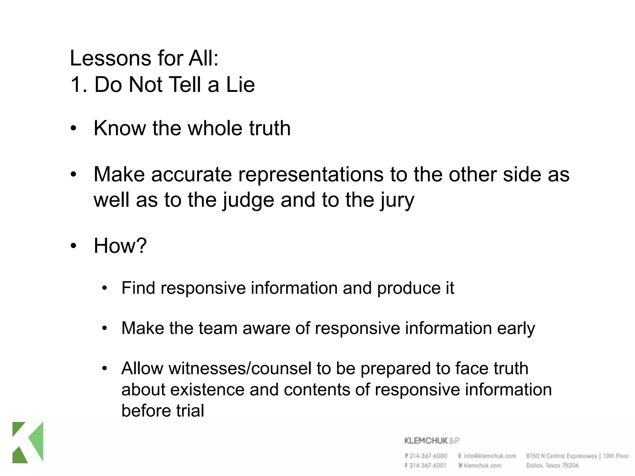 Lessons for All:
1. Do Not Tell a Lie
• Know the whole truth
• Make accurate representations to the other side as
well as to the judge and to the jury
• How?
• Find responsive information and produce it
• Make the team aware of responsive information early
• Allow witnesses/counsel to be prepared to face truth
about existence and contents of responsive information
before trial
 