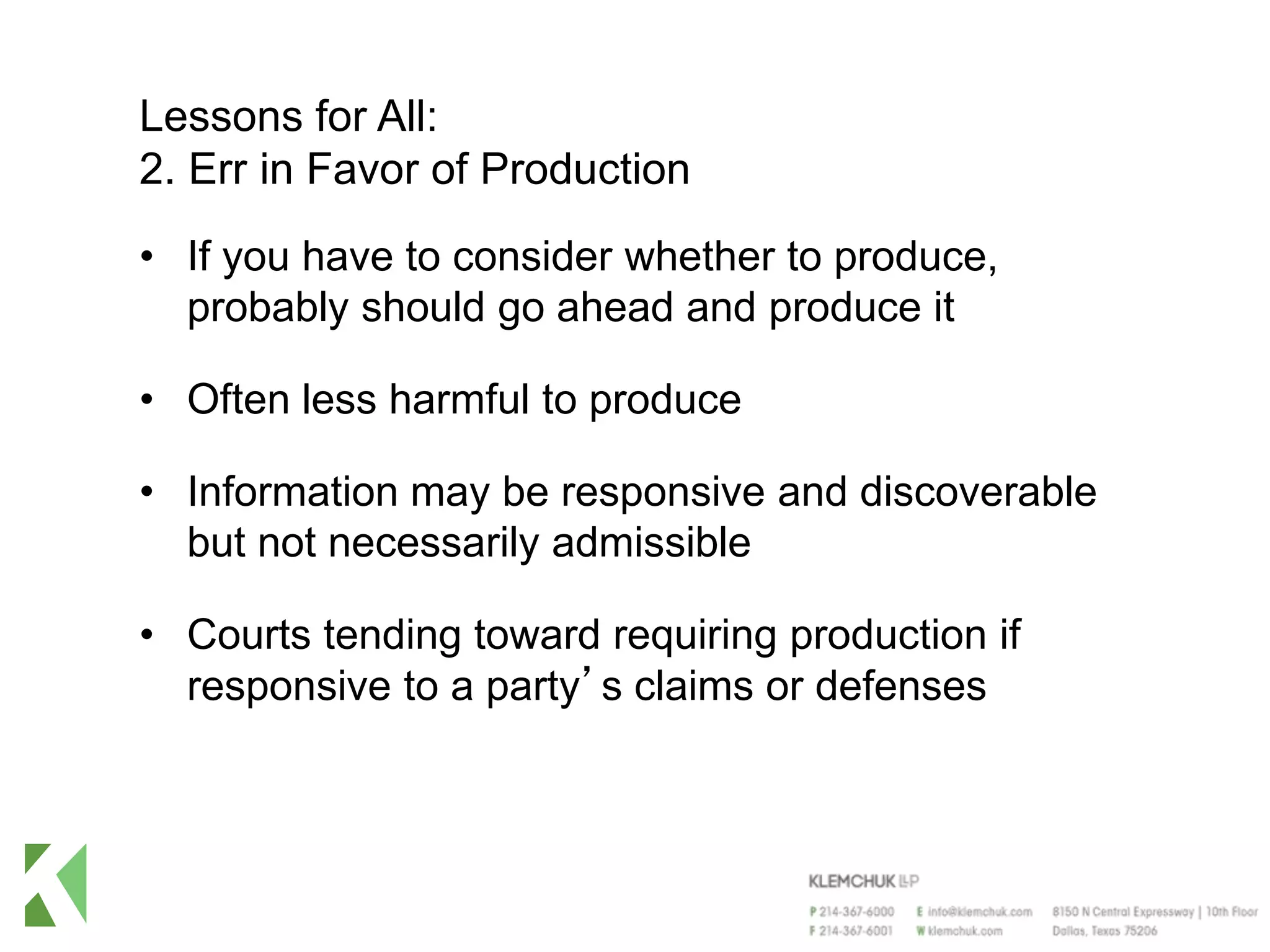 Lessons for All:
2. Err in Favor of Production
• If you have to consider whether to produce,
probably should go ahead and produce it
• Often less harmful to produce
• Information may be responsive and discoverable
but not necessarily admissible
• Courts tending toward requiring production if
responsive to a party’s claims or defenses
 