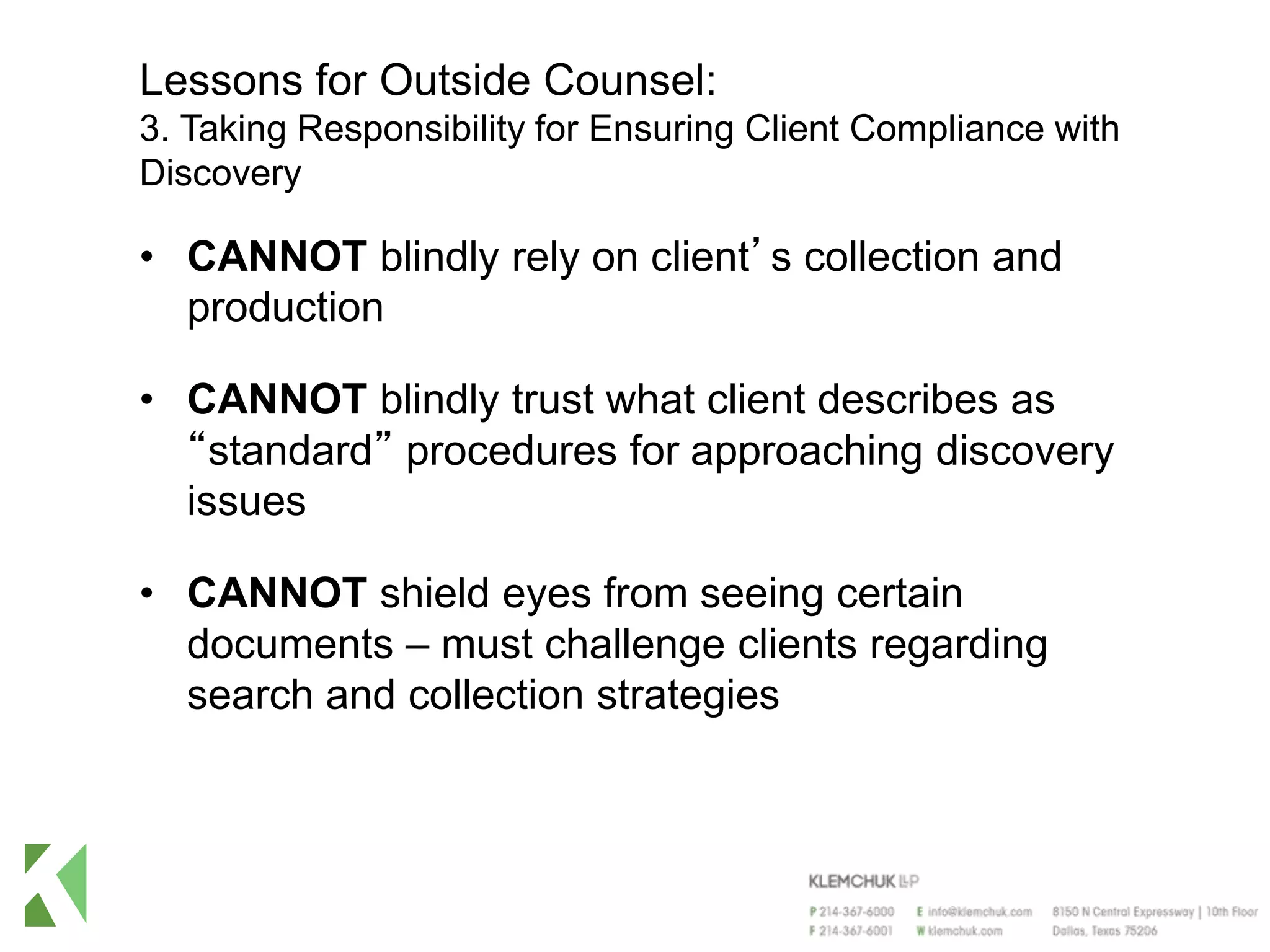 Lessons for Outside Counsel:
3. Taking Responsibility for Ensuring Client Compliance with
Discovery
• CANNOT blindly rely on client’s collection and
production
• CANNOT blindly trust what client describes as
“standard” procedures for approaching discovery
issues
• CANNOT shield eyes from seeing certain
documents – must challenge clients regarding
search and collection strategies
 