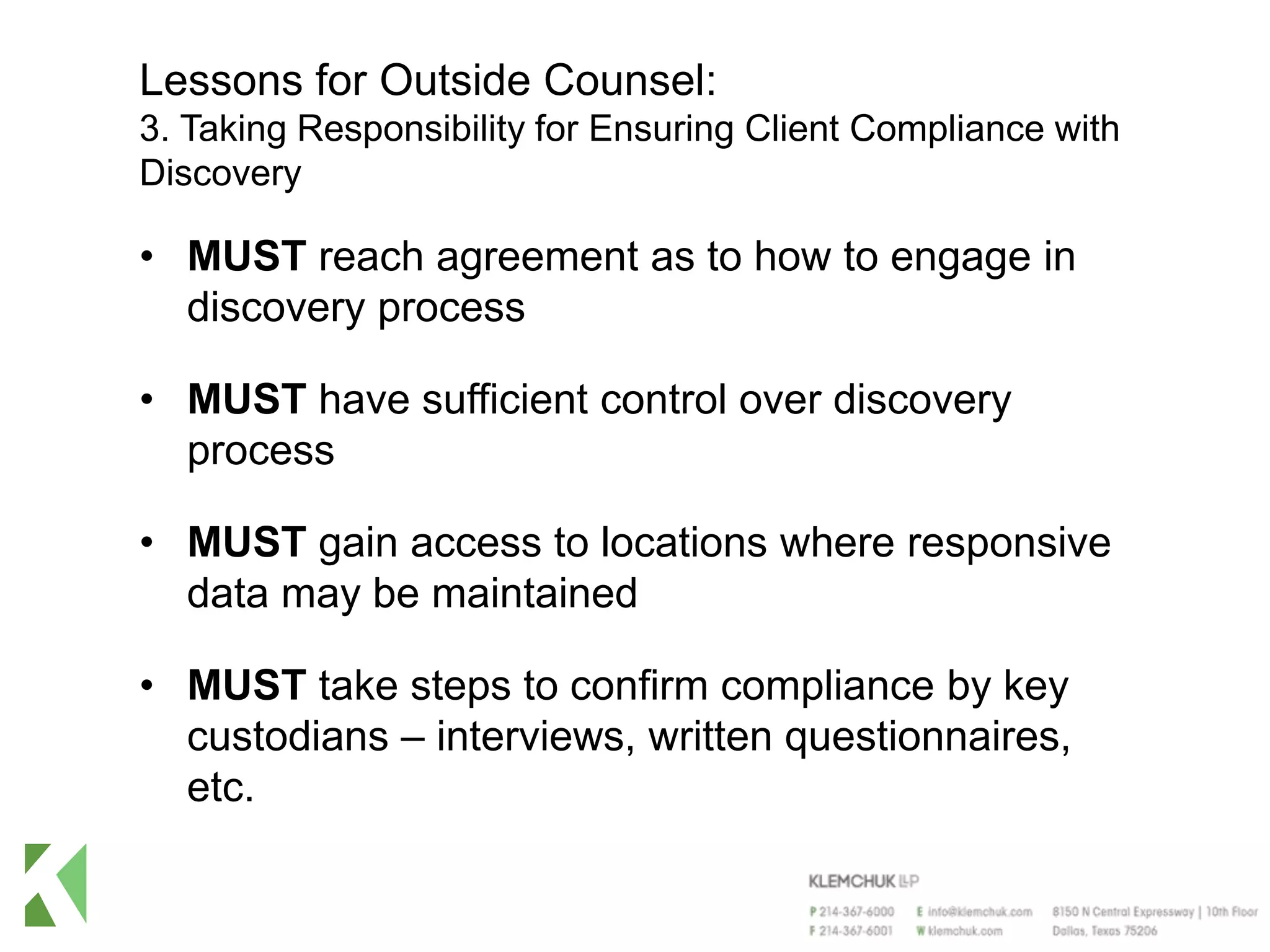 Lessons for Outside Counsel:
3. Taking Responsibility for Ensuring Client Compliance with
Discovery
• MUST reach agreement as to how to engage in
discovery process
• MUST have sufficient control over discovery
process
• MUST gain access to locations where responsive
data may be maintained
• MUST take steps to confirm compliance by key
custodians – interviews, written questionnaires,
etc.
 